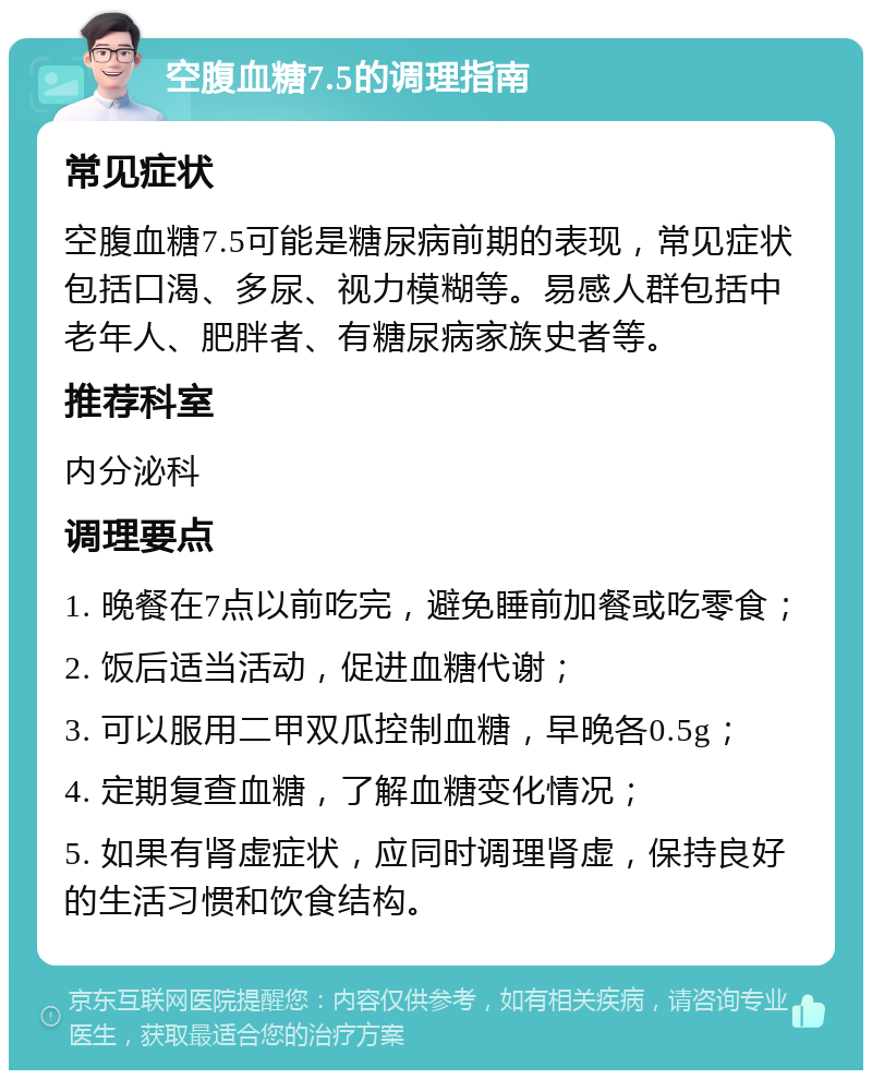 空腹血糖7.5的调理指南 常见症状 空腹血糖7.5可能是糖尿病前期的表现，常见症状包括口渴、多尿、视力模糊等。易感人群包括中老年人、肥胖者、有糖尿病家族史者等。 推荐科室 内分泌科 调理要点 1. 晚餐在7点以前吃完，避免睡前加餐或吃零食； 2. 饭后适当活动，促进血糖代谢； 3. 可以服用二甲双瓜控制血糖，早晚各0.5g； 4. 定期复查血糖，了解血糖变化情况； 5. 如果有肾虚症状，应同时调理肾虚，保持良好的生活习惯和饮食结构。