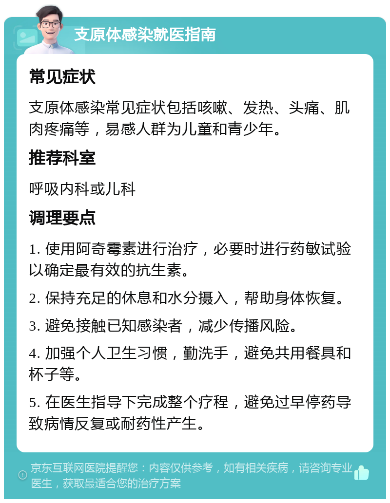 支原体感染就医指南 常见症状 支原体感染常见症状包括咳嗽、发热、头痛、肌肉疼痛等，易感人群为儿童和青少年。 推荐科室 呼吸内科或儿科 调理要点 1. 使用阿奇霉素进行治疗，必要时进行药敏试验以确定最有效的抗生素。 2. 保持充足的休息和水分摄入，帮助身体恢复。 3. 避免接触已知感染者，减少传播风险。 4. 加强个人卫生习惯，勤洗手，避免共用餐具和杯子等。 5. 在医生指导下完成整个疗程，避免过早停药导致病情反复或耐药性产生。