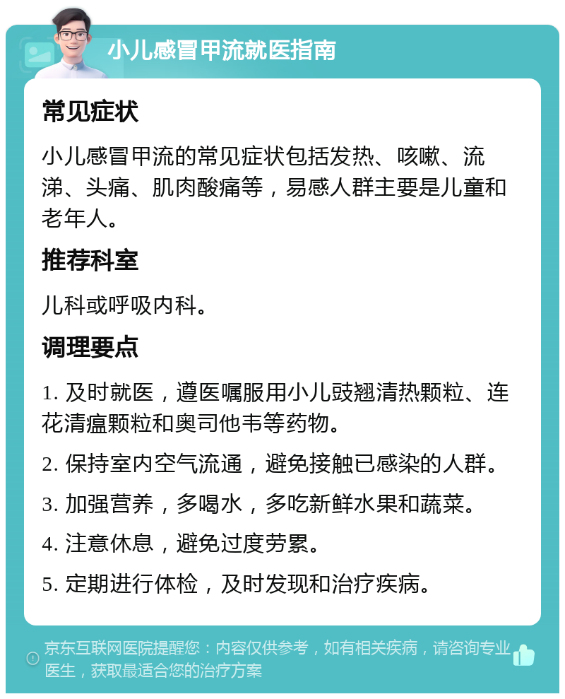 小儿感冒甲流就医指南 常见症状 小儿感冒甲流的常见症状包括发热、咳嗽、流涕、头痛、肌肉酸痛等，易感人群主要是儿童和老年人。 推荐科室 儿科或呼吸内科。 调理要点 1. 及时就医，遵医嘱服用小儿豉翘清热颗粒、连花清瘟颗粒和奥司他韦等药物。 2. 保持室内空气流通，避免接触已感染的人群。 3. 加强营养，多喝水，多吃新鲜水果和蔬菜。 4. 注意休息，避免过度劳累。 5. 定期进行体检，及时发现和治疗疾病。