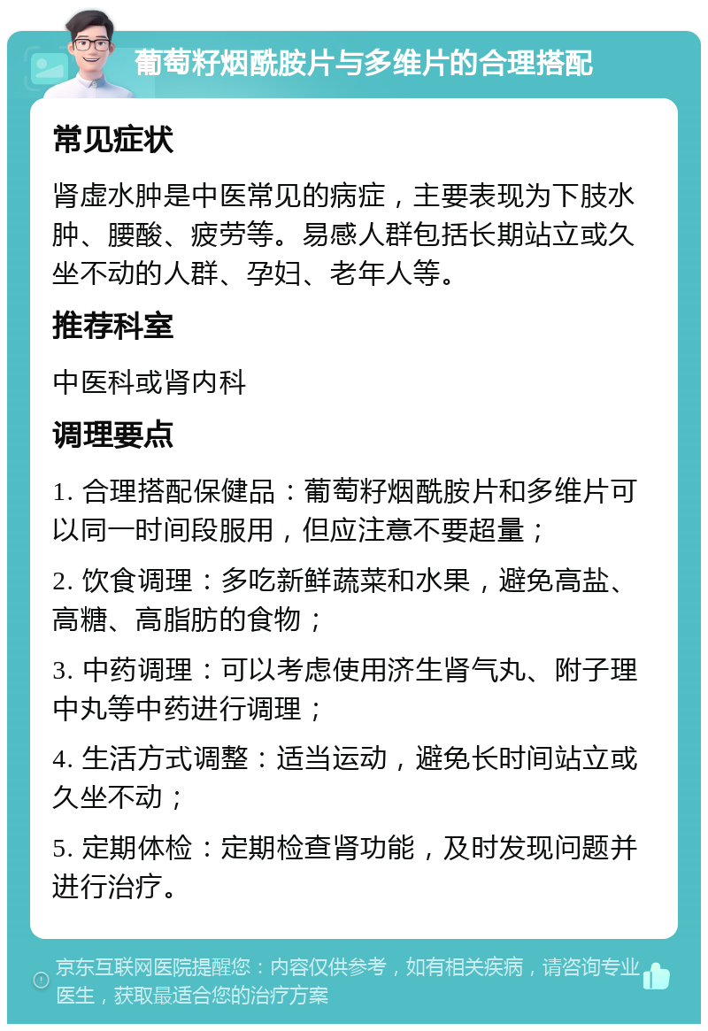 葡萄籽烟酰胺片与多维片的合理搭配 常见症状 肾虚水肿是中医常见的病症，主要表现为下肢水肿、腰酸、疲劳等。易感人群包括长期站立或久坐不动的人群、孕妇、老年人等。 推荐科室 中医科或肾内科 调理要点 1. 合理搭配保健品：葡萄籽烟酰胺片和多维片可以同一时间段服用，但应注意不要超量； 2. 饮食调理：多吃新鲜蔬菜和水果，避免高盐、高糖、高脂肪的食物； 3. 中药调理：可以考虑使用济生肾气丸、附子理中丸等中药进行调理； 4. 生活方式调整：适当运动，避免长时间站立或久坐不动； 5. 定期体检：定期检查肾功能，及时发现问题并进行治疗。