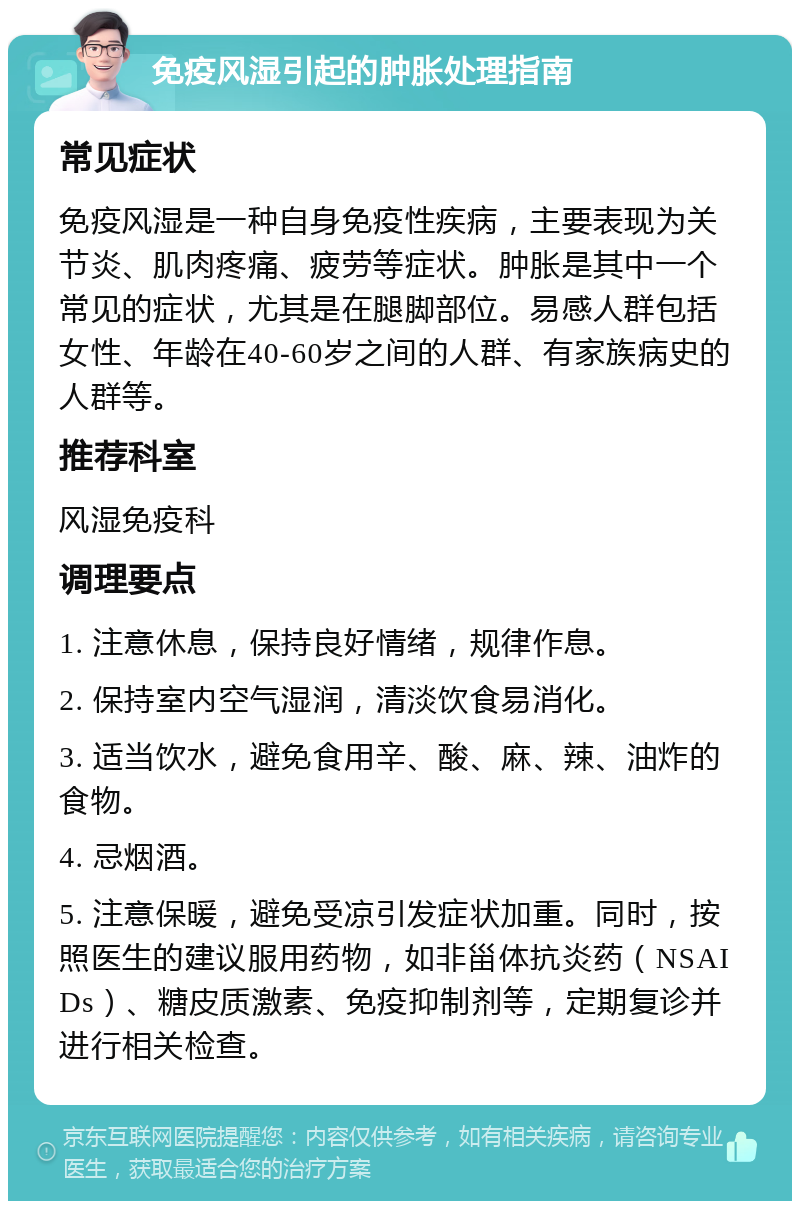 免疫风湿引起的肿胀处理指南 常见症状 免疫风湿是一种自身免疫性疾病，主要表现为关节炎、肌肉疼痛、疲劳等症状。肿胀是其中一个常见的症状，尤其是在腿脚部位。易感人群包括女性、年龄在40-60岁之间的人群、有家族病史的人群等。 推荐科室 风湿免疫科 调理要点 1. 注意休息，保持良好情绪，规律作息。 2. 保持室内空气湿润，清淡饮食易消化。 3. 适当饮水，避免食用辛、酸、麻、辣、油炸的食物。 4. 忌烟酒。 5. 注意保暖，避免受凉引发症状加重。同时，按照医生的建议服用药物，如非甾体抗炎药（NSAIDs）、糖皮质激素、免疫抑制剂等，定期复诊并进行相关检查。