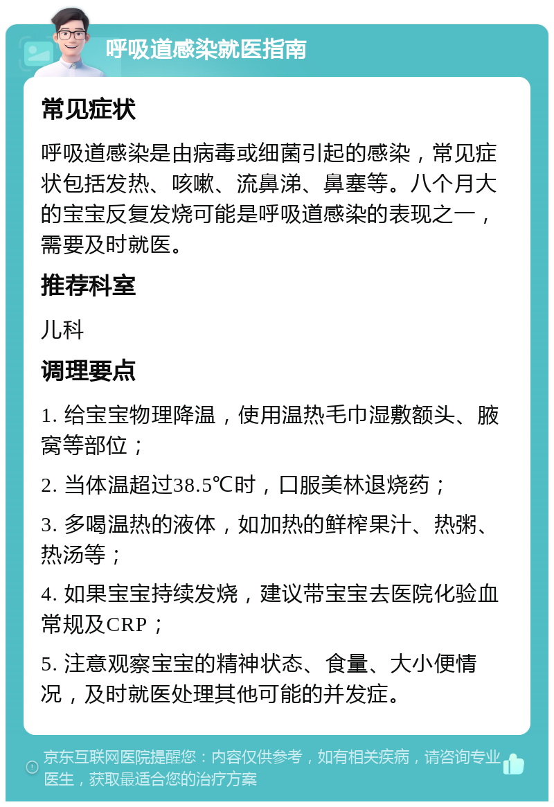 呼吸道感染就医指南 常见症状 呼吸道感染是由病毒或细菌引起的感染，常见症状包括发热、咳嗽、流鼻涕、鼻塞等。八个月大的宝宝反复发烧可能是呼吸道感染的表现之一，需要及时就医。 推荐科室 儿科 调理要点 1. 给宝宝物理降温，使用温热毛巾湿敷额头、腋窝等部位； 2. 当体温超过38.5℃时，口服美林退烧药； 3. 多喝温热的液体，如加热的鲜榨果汁、热粥、热汤等； 4. 如果宝宝持续发烧，建议带宝宝去医院化验血常规及CRP； 5. 注意观察宝宝的精神状态、食量、大小便情况，及时就医处理其他可能的并发症。