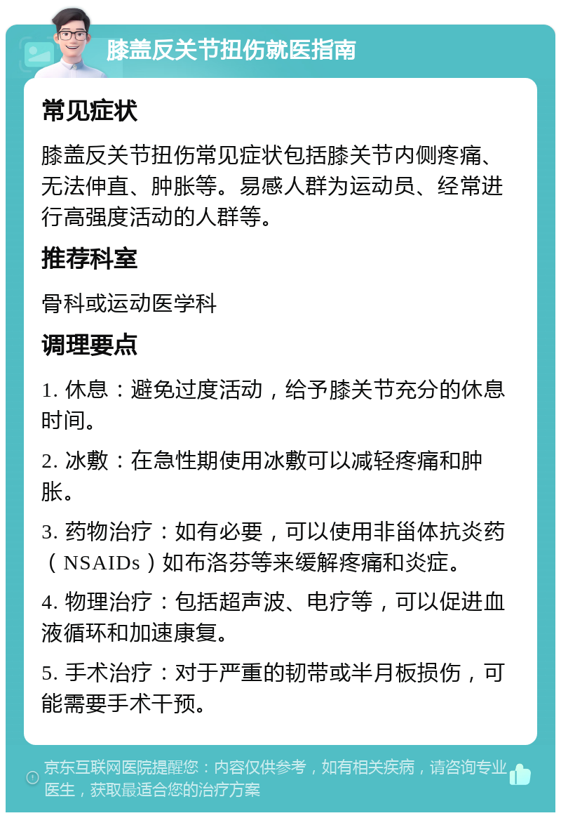 膝盖反关节扭伤就医指南 常见症状 膝盖反关节扭伤常见症状包括膝关节内侧疼痛、无法伸直、肿胀等。易感人群为运动员、经常进行高强度活动的人群等。 推荐科室 骨科或运动医学科 调理要点 1. 休息：避免过度活动，给予膝关节充分的休息时间。 2. 冰敷：在急性期使用冰敷可以减轻疼痛和肿胀。 3. 药物治疗：如有必要，可以使用非甾体抗炎药（NSAIDs）如布洛芬等来缓解疼痛和炎症。 4. 物理治疗：包括超声波、电疗等，可以促进血液循环和加速康复。 5. 手术治疗：对于严重的韧带或半月板损伤，可能需要手术干预。