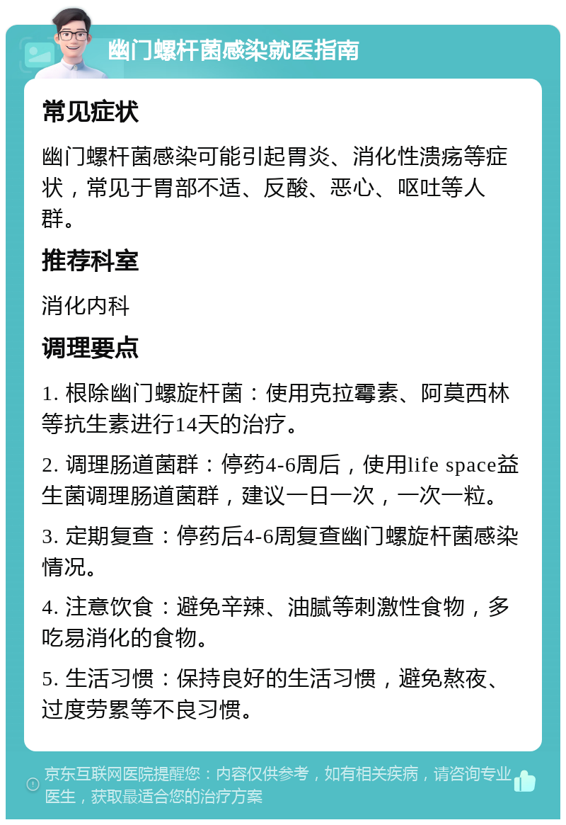 幽门螺杆菌感染就医指南 常见症状 幽门螺杆菌感染可能引起胃炎、消化性溃疡等症状，常见于胃部不适、反酸、恶心、呕吐等人群。 推荐科室 消化内科 调理要点 1. 根除幽门螺旋杆菌：使用克拉霉素、阿莫西林等抗生素进行14天的治疗。 2. 调理肠道菌群：停药4-6周后，使用life space益生菌调理肠道菌群，建议一日一次，一次一粒。 3. 定期复查：停药后4-6周复查幽门螺旋杆菌感染情况。 4. 注意饮食：避免辛辣、油腻等刺激性食物，多吃易消化的食物。 5. 生活习惯：保持良好的生活习惯，避免熬夜、过度劳累等不良习惯。