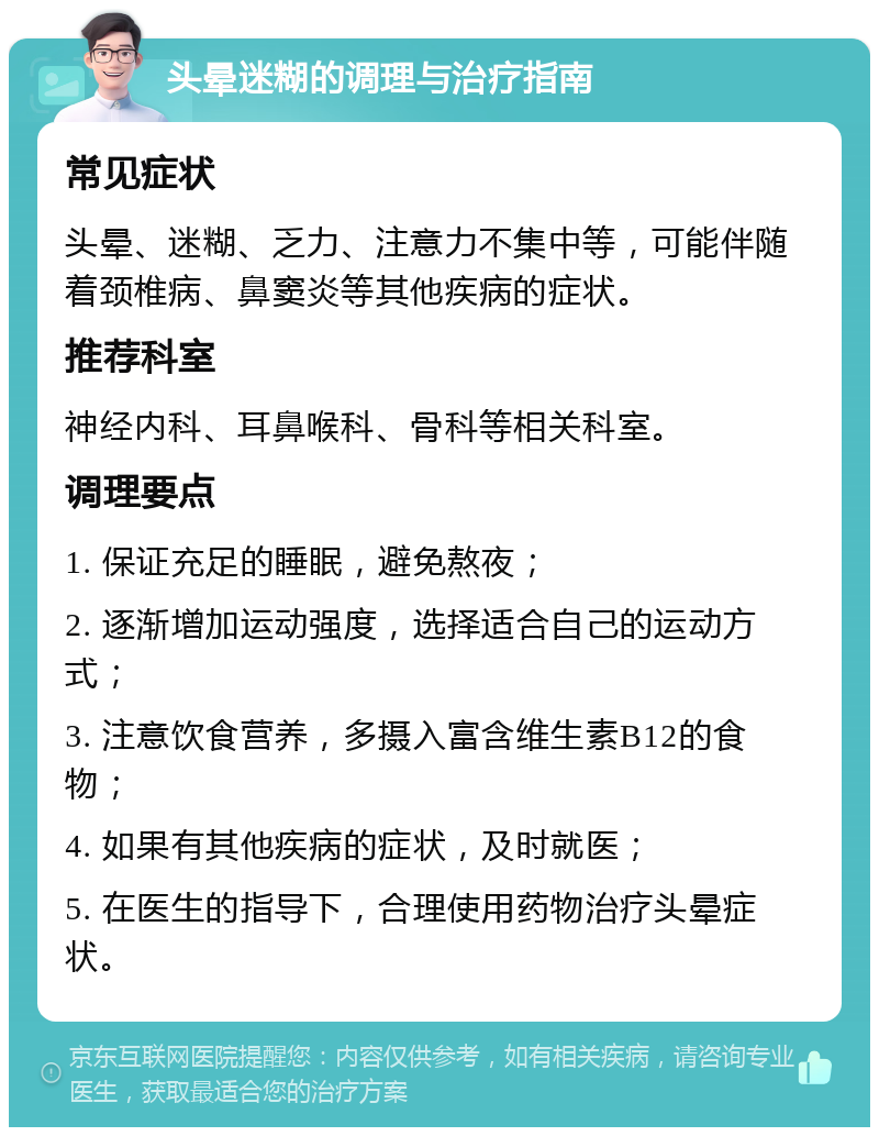 头晕迷糊的调理与治疗指南 常见症状 头晕、迷糊、乏力、注意力不集中等，可能伴随着颈椎病、鼻窦炎等其他疾病的症状。 推荐科室 神经内科、耳鼻喉科、骨科等相关科室。 调理要点 1. 保证充足的睡眠，避免熬夜； 2. 逐渐增加运动强度，选择适合自己的运动方式； 3. 注意饮食营养，多摄入富含维生素B12的食物； 4. 如果有其他疾病的症状，及时就医； 5. 在医生的指导下，合理使用药物治疗头晕症状。