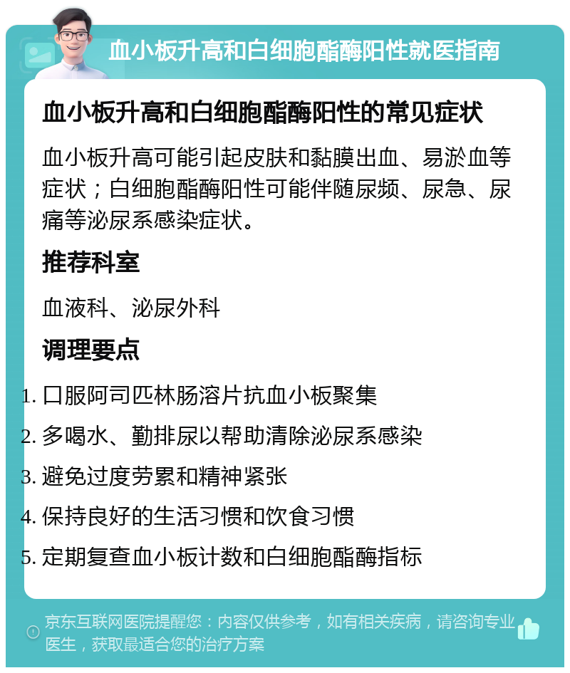 血小板升高和白细胞酯酶阳性就医指南 血小板升高和白细胞酯酶阳性的常见症状 血小板升高可能引起皮肤和黏膜出血、易淤血等症状；白细胞酯酶阳性可能伴随尿频、尿急、尿痛等泌尿系感染症状。 推荐科室 血液科、泌尿外科 调理要点 口服阿司匹林肠溶片抗血小板聚集 多喝水、勤排尿以帮助清除泌尿系感染 避免过度劳累和精神紧张 保持良好的生活习惯和饮食习惯 定期复查血小板计数和白细胞酯酶指标