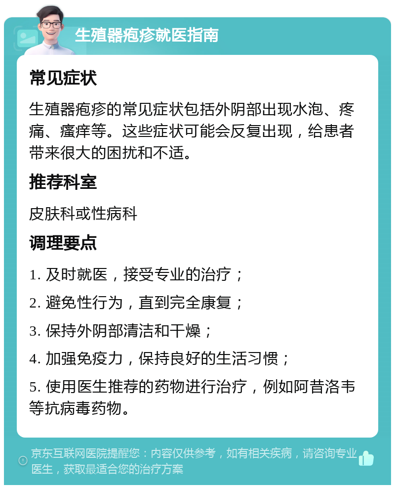 生殖器疱疹就医指南 常见症状 生殖器疱疹的常见症状包括外阴部出现水泡、疼痛、瘙痒等。这些症状可能会反复出现，给患者带来很大的困扰和不适。 推荐科室 皮肤科或性病科 调理要点 1. 及时就医，接受专业的治疗； 2. 避免性行为，直到完全康复； 3. 保持外阴部清洁和干燥； 4. 加强免疫力，保持良好的生活习惯； 5. 使用医生推荐的药物进行治疗，例如阿昔洛韦等抗病毒药物。