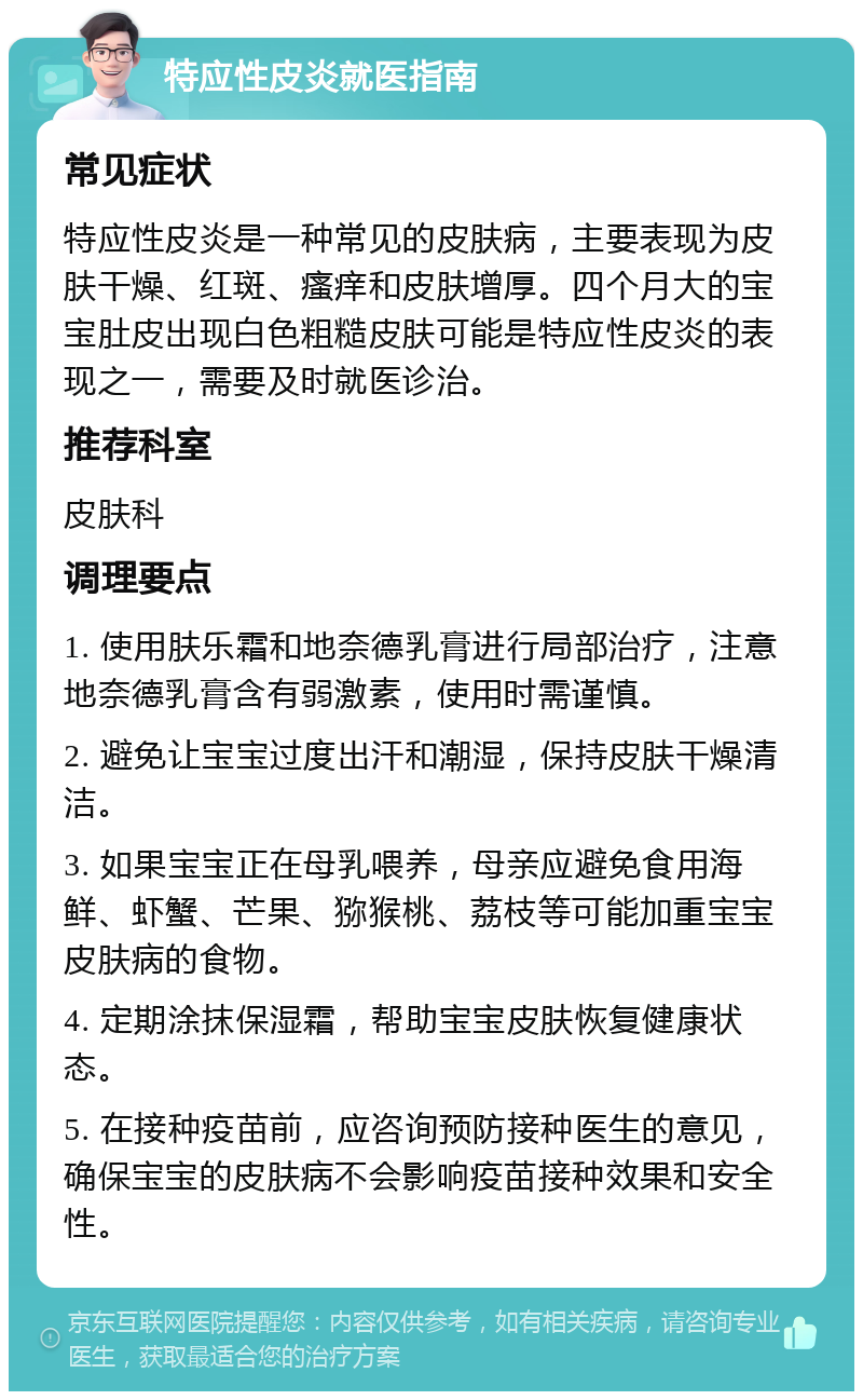 特应性皮炎就医指南 常见症状 特应性皮炎是一种常见的皮肤病，主要表现为皮肤干燥、红斑、瘙痒和皮肤增厚。四个月大的宝宝肚皮出现白色粗糙皮肤可能是特应性皮炎的表现之一，需要及时就医诊治。 推荐科室 皮肤科 调理要点 1. 使用肤乐霜和地奈德乳膏进行局部治疗，注意地奈德乳膏含有弱激素，使用时需谨慎。 2. 避免让宝宝过度出汗和潮湿，保持皮肤干燥清洁。 3. 如果宝宝正在母乳喂养，母亲应避免食用海鲜、虾蟹、芒果、猕猴桃、荔枝等可能加重宝宝皮肤病的食物。 4. 定期涂抹保湿霜，帮助宝宝皮肤恢复健康状态。 5. 在接种疫苗前，应咨询预防接种医生的意见，确保宝宝的皮肤病不会影响疫苗接种效果和安全性。