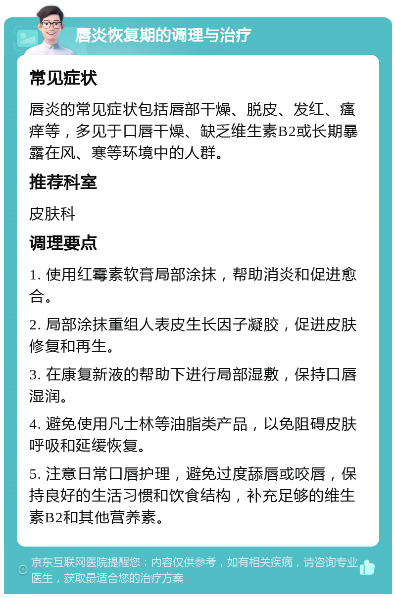 唇炎恢复期的调理与治疗 常见症状 唇炎的常见症状包括唇部干燥、脱皮、发红、瘙痒等，多见于口唇干燥、缺乏维生素B2或长期暴露在风、寒等环境中的人群。 推荐科室 皮肤科 调理要点 1. 使用红霉素软膏局部涂抹，帮助消炎和促进愈合。 2. 局部涂抹重组人表皮生长因子凝胶，促进皮肤修复和再生。 3. 在康复新液的帮助下进行局部湿敷，保持口唇湿润。 4. 避免使用凡士林等油脂类产品，以免阻碍皮肤呼吸和延缓恢复。 5. 注意日常口唇护理，避免过度舔唇或咬唇，保持良好的生活习惯和饮食结构，补充足够的维生素B2和其他营养素。