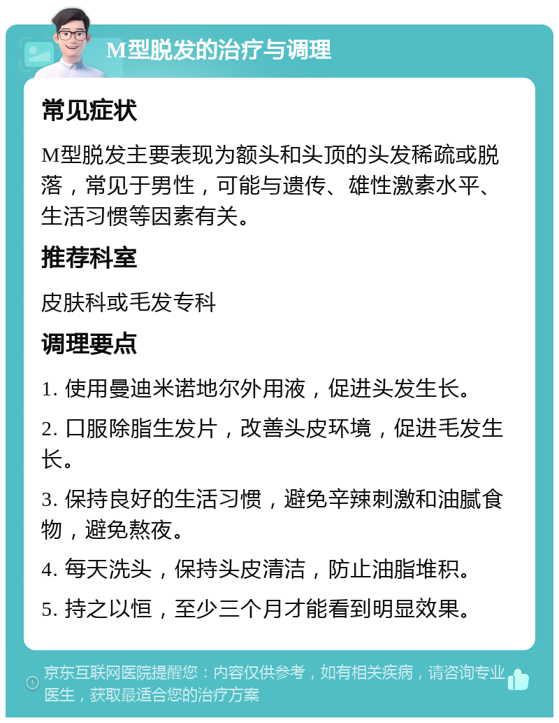 M型脱发的治疗与调理 常见症状 M型脱发主要表现为额头和头顶的头发稀疏或脱落，常见于男性，可能与遗传、雄性激素水平、生活习惯等因素有关。 推荐科室 皮肤科或毛发专科 调理要点 1. 使用曼迪米诺地尔外用液，促进头发生长。 2. 口服除脂生发片，改善头皮环境，促进毛发生长。 3. 保持良好的生活习惯，避免辛辣刺激和油腻食物，避免熬夜。 4. 每天洗头，保持头皮清洁，防止油脂堆积。 5. 持之以恒，至少三个月才能看到明显效果。