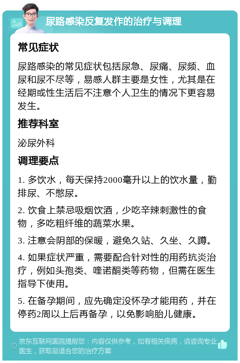 尿路感染反复发作的治疗与调理 常见症状 尿路感染的常见症状包括尿急、尿痛、尿频、血尿和尿不尽等，易感人群主要是女性，尤其是在经期或性生活后不注意个人卫生的情况下更容易发生。 推荐科室 泌尿外科 调理要点 1. 多饮水，每天保持2000毫升以上的饮水量，勤排尿、不憋尿。 2. 饮食上禁忌吸烟饮酒，少吃辛辣刺激性的食物，多吃粗纤维的蔬菜水果。 3. 注意会阴部的保暖，避免久站、久坐、久蹲。 4. 如果症状严重，需要配合针对性的用药抗炎治疗，例如头孢类、喹诺酮类等药物，但需在医生指导下使用。 5. 在备孕期间，应先确定没怀孕才能用药，并在停药2周以上后再备孕，以免影响胎儿健康。