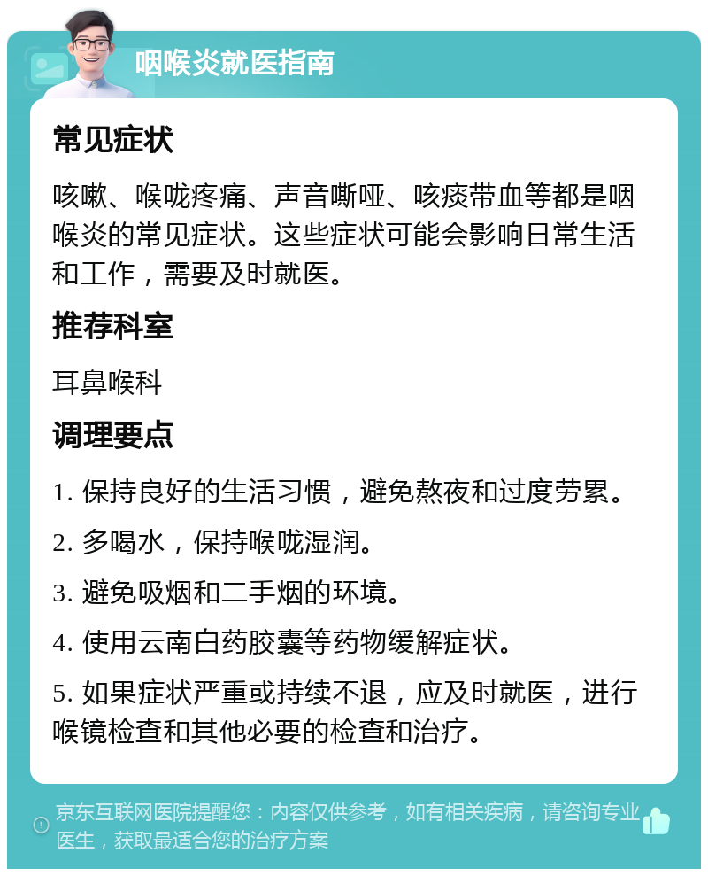 咽喉炎就医指南 常见症状 咳嗽、喉咙疼痛、声音嘶哑、咳痰带血等都是咽喉炎的常见症状。这些症状可能会影响日常生活和工作，需要及时就医。 推荐科室 耳鼻喉科 调理要点 1. 保持良好的生活习惯，避免熬夜和过度劳累。 2. 多喝水，保持喉咙湿润。 3. 避免吸烟和二手烟的环境。 4. 使用云南白药胶囊等药物缓解症状。 5. 如果症状严重或持续不退，应及时就医，进行喉镜检查和其他必要的检查和治疗。