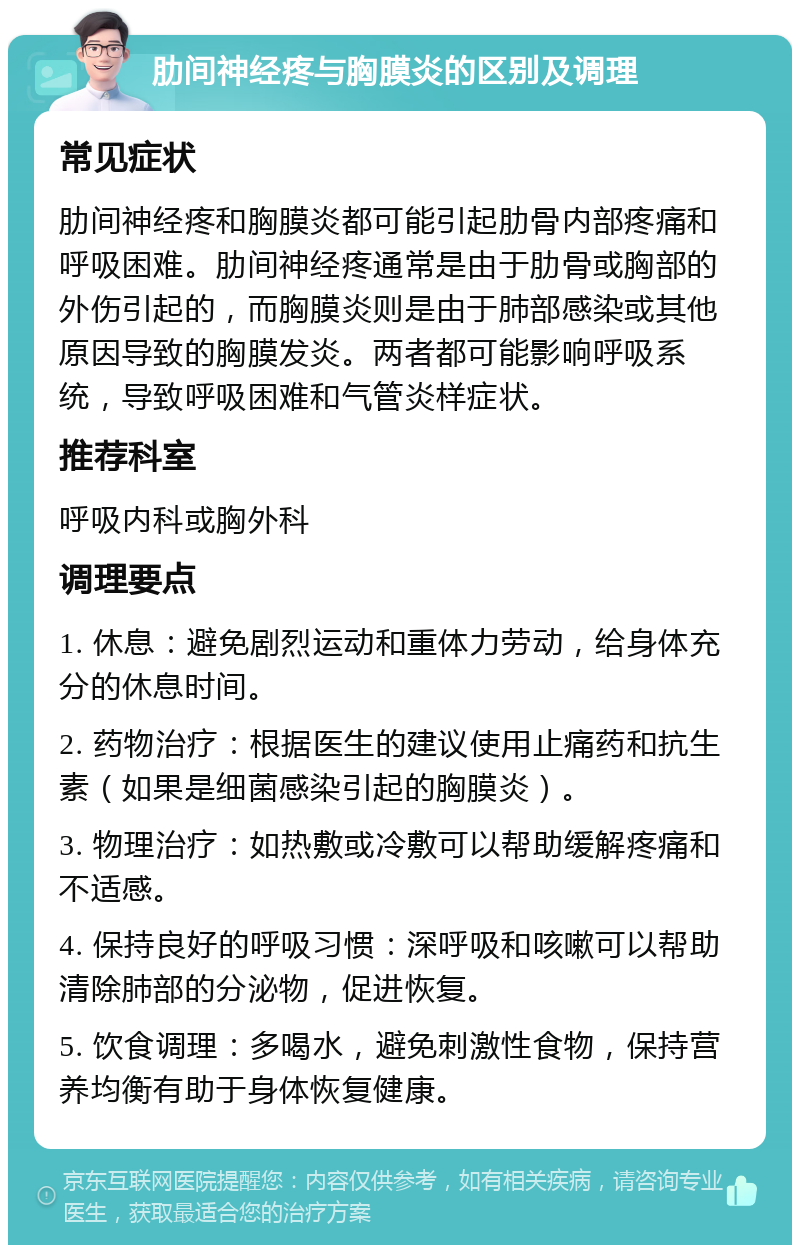 肋间神经疼与胸膜炎的区别及调理 常见症状 肋间神经疼和胸膜炎都可能引起肋骨内部疼痛和呼吸困难。肋间神经疼通常是由于肋骨或胸部的外伤引起的，而胸膜炎则是由于肺部感染或其他原因导致的胸膜发炎。两者都可能影响呼吸系统，导致呼吸困难和气管炎样症状。 推荐科室 呼吸内科或胸外科 调理要点 1. 休息：避免剧烈运动和重体力劳动，给身体充分的休息时间。 2. 药物治疗：根据医生的建议使用止痛药和抗生素（如果是细菌感染引起的胸膜炎）。 3. 物理治疗：如热敷或冷敷可以帮助缓解疼痛和不适感。 4. 保持良好的呼吸习惯：深呼吸和咳嗽可以帮助清除肺部的分泌物，促进恢复。 5. 饮食调理：多喝水，避免刺激性食物，保持营养均衡有助于身体恢复健康。