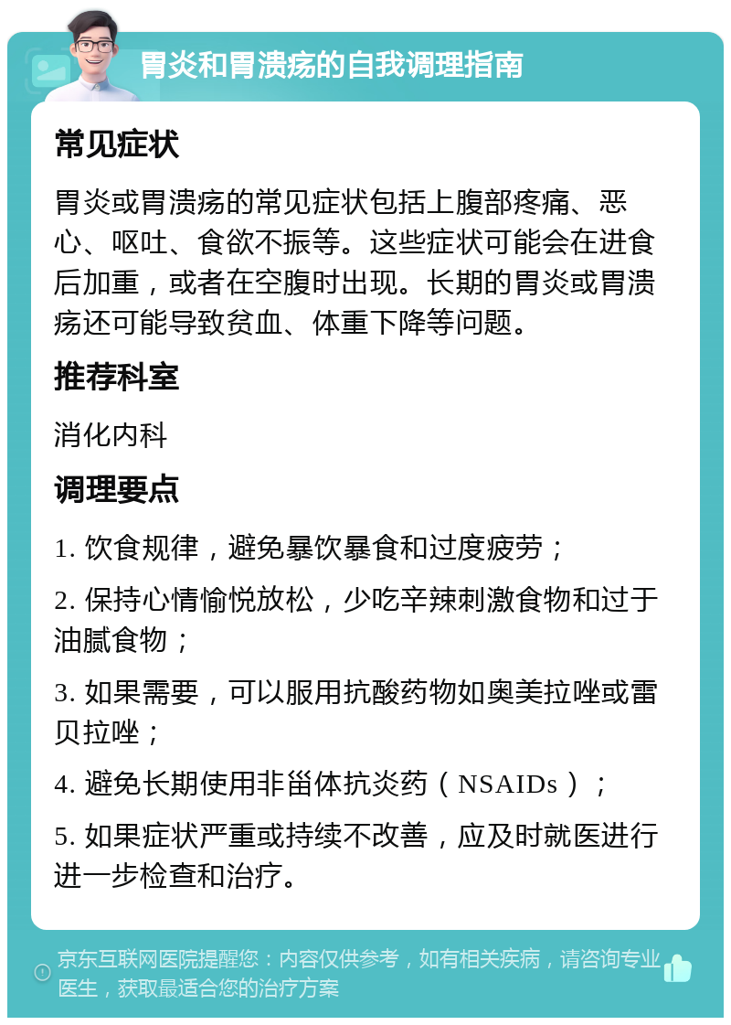 胃炎和胃溃疡的自我调理指南 常见症状 胃炎或胃溃疡的常见症状包括上腹部疼痛、恶心、呕吐、食欲不振等。这些症状可能会在进食后加重，或者在空腹时出现。长期的胃炎或胃溃疡还可能导致贫血、体重下降等问题。 推荐科室 消化内科 调理要点 1. 饮食规律，避免暴饮暴食和过度疲劳； 2. 保持心情愉悦放松，少吃辛辣刺激食物和过于油腻食物； 3. 如果需要，可以服用抗酸药物如奥美拉唑或雷贝拉唑； 4. 避免长期使用非甾体抗炎药（NSAIDs）； 5. 如果症状严重或持续不改善，应及时就医进行进一步检查和治疗。