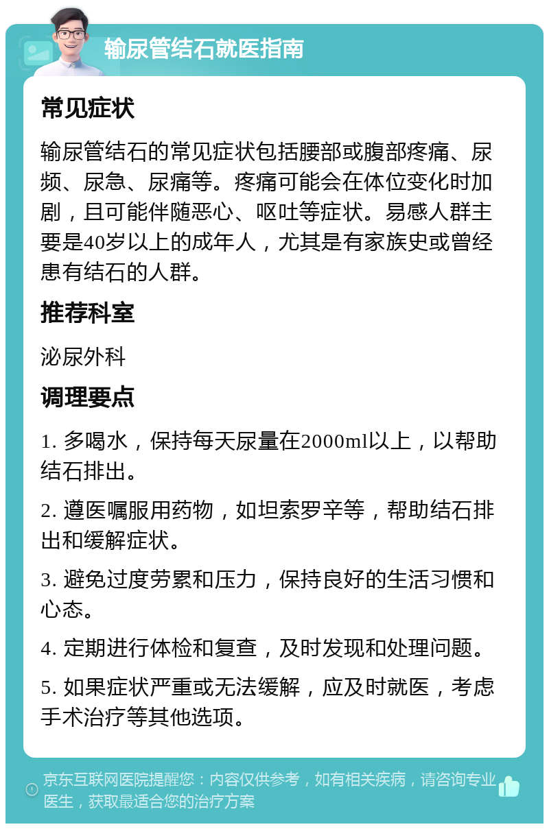 输尿管结石就医指南 常见症状 输尿管结石的常见症状包括腰部或腹部疼痛、尿频、尿急、尿痛等。疼痛可能会在体位变化时加剧，且可能伴随恶心、呕吐等症状。易感人群主要是40岁以上的成年人，尤其是有家族史或曾经患有结石的人群。 推荐科室 泌尿外科 调理要点 1. 多喝水，保持每天尿量在2000ml以上，以帮助结石排出。 2. 遵医嘱服用药物，如坦索罗辛等，帮助结石排出和缓解症状。 3. 避免过度劳累和压力，保持良好的生活习惯和心态。 4. 定期进行体检和复查，及时发现和处理问题。 5. 如果症状严重或无法缓解，应及时就医，考虑手术治疗等其他选项。