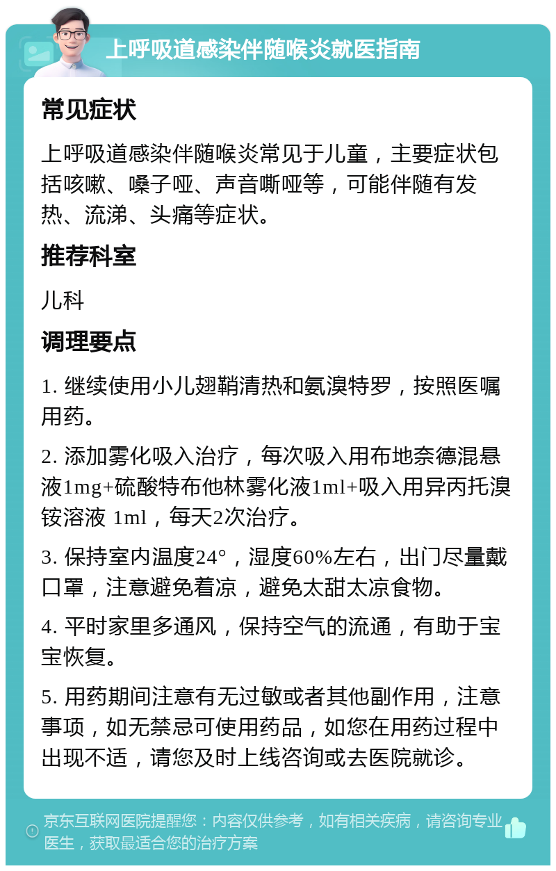 上呼吸道感染伴随喉炎就医指南 常见症状 上呼吸道感染伴随喉炎常见于儿童，主要症状包括咳嗽、嗓子哑、声音嘶哑等，可能伴随有发热、流涕、头痛等症状。 推荐科室 儿科 调理要点 1. 继续使用小儿翅鞘清热和氨溴特罗，按照医嘱用药。 2. 添加雾化吸入治疗，每次吸入用布地奈德混悬液1mg+硫酸特布他林雾化液1ml+吸入用异丙托溴铵溶液 1ml，每天2次治疗。 3. 保持室内温度24°，湿度60%左右，出门尽量戴口罩，注意避免着凉，避免太甜太凉食物。 4. 平时家里多通风，保持空气的流通，有助于宝宝恢复。 5. 用药期间注意有无过敏或者其他副作用，注意事项，如无禁忌可使用药品，如您在用药过程中出现不适，请您及时上线咨询或去医院就诊。