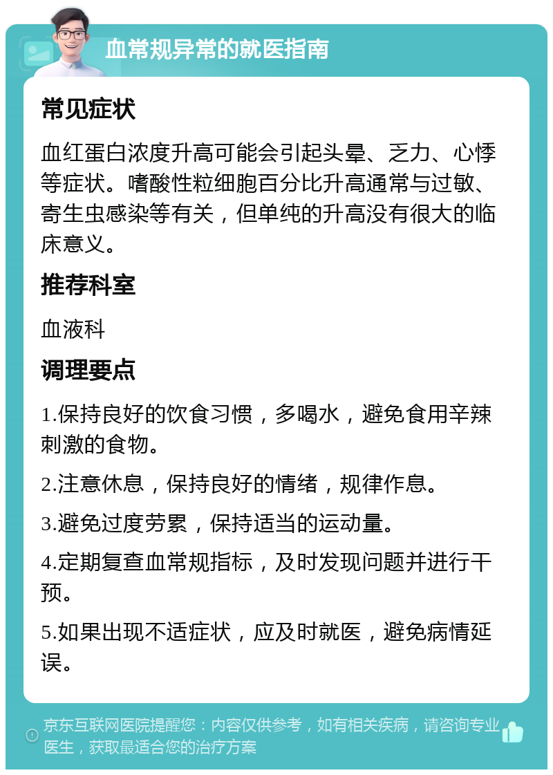 血常规异常的就医指南 常见症状 血红蛋白浓度升高可能会引起头晕、乏力、心悸等症状。嗜酸性粒细胞百分比升高通常与过敏、寄生虫感染等有关，但单纯的升高没有很大的临床意义。 推荐科室 血液科 调理要点 1.保持良好的饮食习惯，多喝水，避免食用辛辣刺激的食物。 2.注意休息，保持良好的情绪，规律作息。 3.避免过度劳累，保持适当的运动量。 4.定期复查血常规指标，及时发现问题并进行干预。 5.如果出现不适症状，应及时就医，避免病情延误。