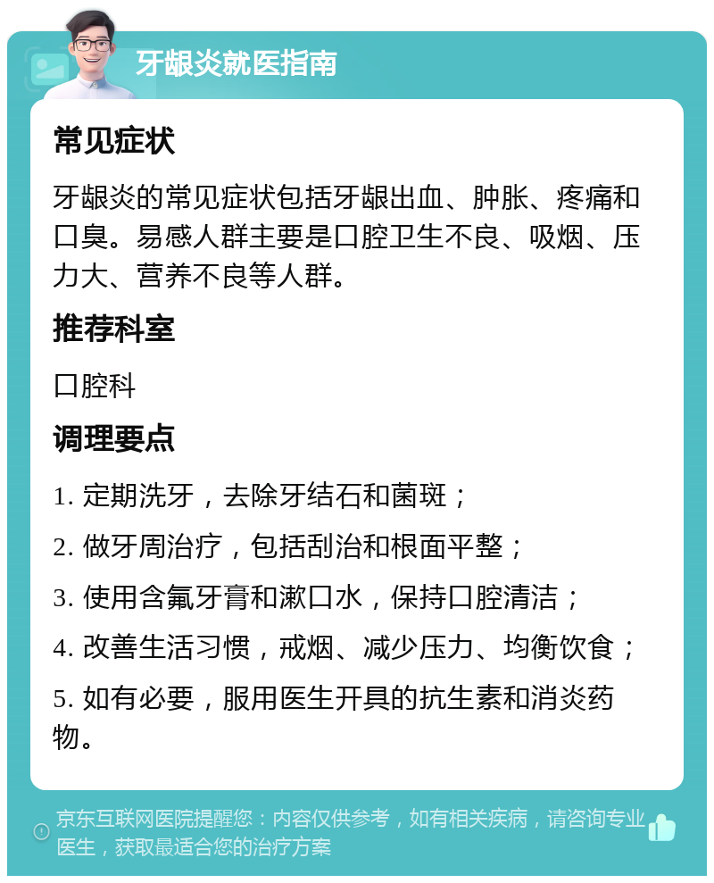 牙龈炎就医指南 常见症状 牙龈炎的常见症状包括牙龈出血、肿胀、疼痛和口臭。易感人群主要是口腔卫生不良、吸烟、压力大、营养不良等人群。 推荐科室 口腔科 调理要点 1. 定期洗牙，去除牙结石和菌斑； 2. 做牙周治疗，包括刮治和根面平整； 3. 使用含氟牙膏和漱口水，保持口腔清洁； 4. 改善生活习惯，戒烟、减少压力、均衡饮食； 5. 如有必要，服用医生开具的抗生素和消炎药物。