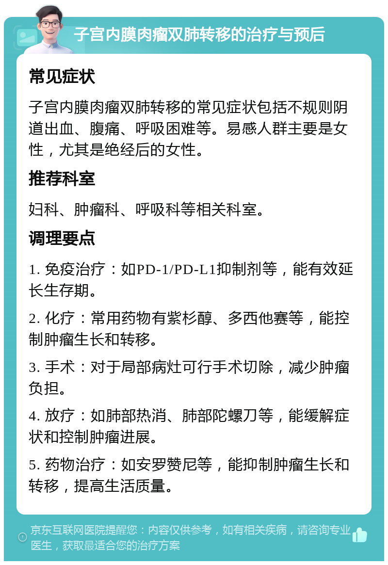 子宫内膜肉瘤双肺转移的治疗与预后 常见症状 子宫内膜肉瘤双肺转移的常见症状包括不规则阴道出血、腹痛、呼吸困难等。易感人群主要是女性，尤其是绝经后的女性。 推荐科室 妇科、肿瘤科、呼吸科等相关科室。 调理要点 1. 免疫治疗：如PD-1/PD-L1抑制剂等，能有效延长生存期。 2. 化疗：常用药物有紫杉醇、多西他赛等，能控制肿瘤生长和转移。 3. 手术：对于局部病灶可行手术切除，减少肿瘤负担。 4. 放疗：如肺部热消、肺部陀螺刀等，能缓解症状和控制肿瘤进展。 5. 药物治疗：如安罗赞尼等，能抑制肿瘤生长和转移，提高生活质量。