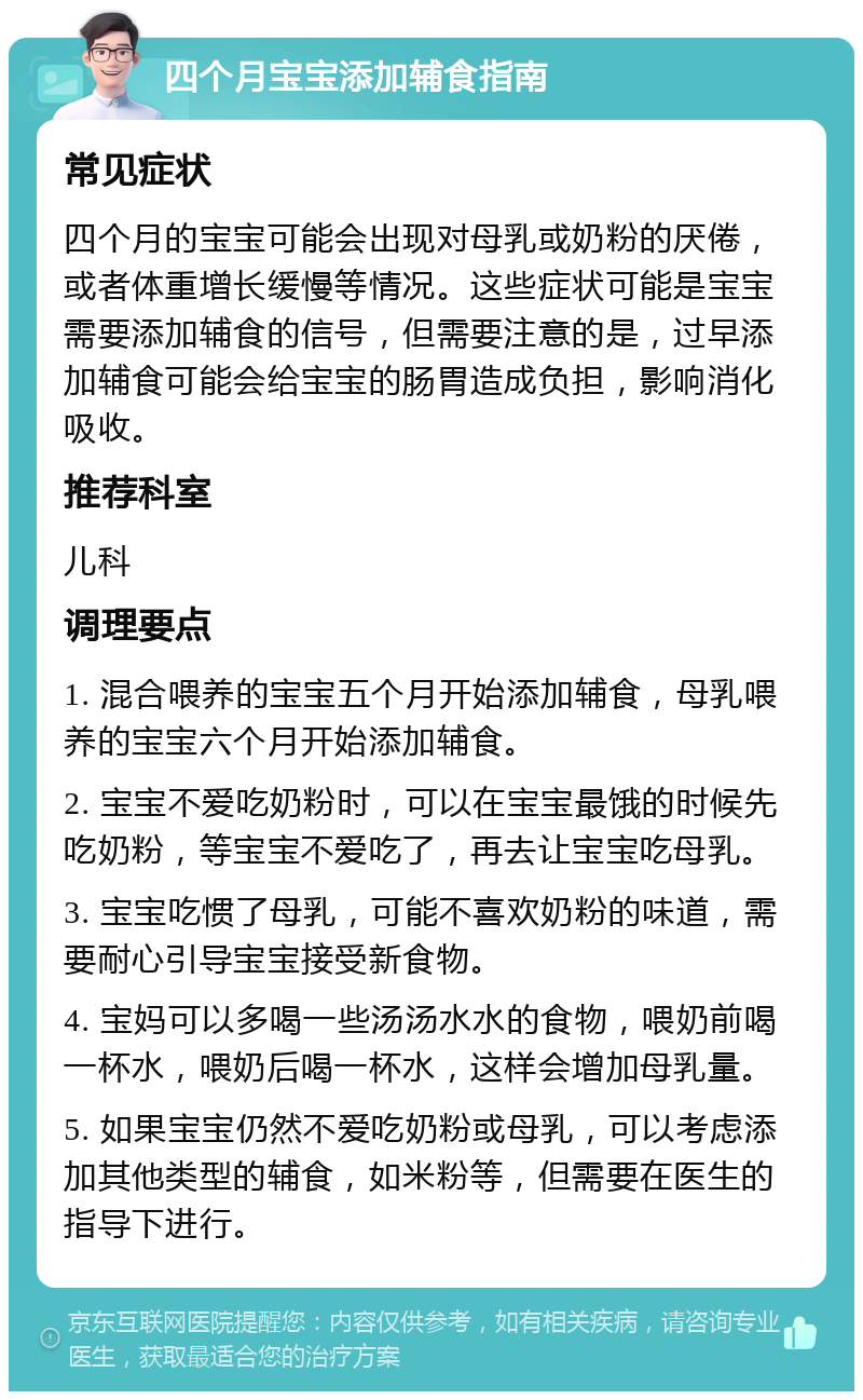 四个月宝宝添加辅食指南 常见症状 四个月的宝宝可能会出现对母乳或奶粉的厌倦，或者体重增长缓慢等情况。这些症状可能是宝宝需要添加辅食的信号，但需要注意的是，过早添加辅食可能会给宝宝的肠胃造成负担，影响消化吸收。 推荐科室 儿科 调理要点 1. 混合喂养的宝宝五个月开始添加辅食，母乳喂养的宝宝六个月开始添加辅食。 2. 宝宝不爱吃奶粉时，可以在宝宝最饿的时候先吃奶粉，等宝宝不爱吃了，再去让宝宝吃母乳。 3. 宝宝吃惯了母乳，可能不喜欢奶粉的味道，需要耐心引导宝宝接受新食物。 4. 宝妈可以多喝一些汤汤水水的食物，喂奶前喝一杯水，喂奶后喝一杯水，这样会增加母乳量。 5. 如果宝宝仍然不爱吃奶粉或母乳，可以考虑添加其他类型的辅食，如米粉等，但需要在医生的指导下进行。