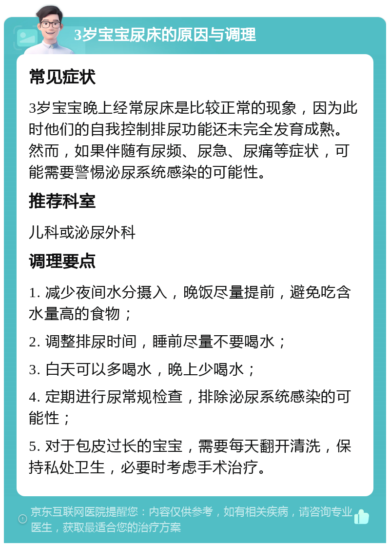 3岁宝宝尿床的原因与调理 常见症状 3岁宝宝晚上经常尿床是比较正常的现象，因为此时他们的自我控制排尿功能还未完全发育成熟。然而，如果伴随有尿频、尿急、尿痛等症状，可能需要警惕泌尿系统感染的可能性。 推荐科室 儿科或泌尿外科 调理要点 1. 减少夜间水分摄入，晚饭尽量提前，避免吃含水量高的食物； 2. 调整排尿时间，睡前尽量不要喝水； 3. 白天可以多喝水，晚上少喝水； 4. 定期进行尿常规检查，排除泌尿系统感染的可能性； 5. 对于包皮过长的宝宝，需要每天翻开清洗，保持私处卫生，必要时考虑手术治疗。