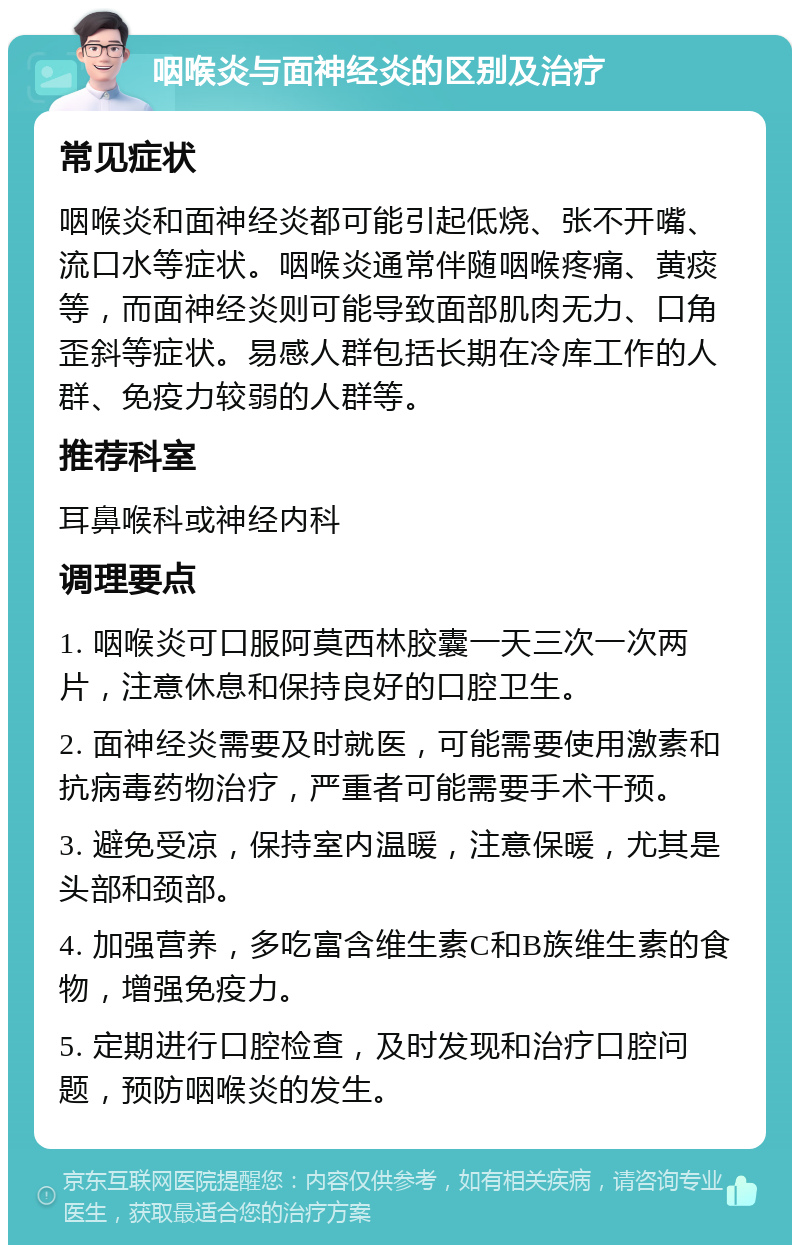 咽喉炎与面神经炎的区别及治疗 常见症状 咽喉炎和面神经炎都可能引起低烧、张不开嘴、流口水等症状。咽喉炎通常伴随咽喉疼痛、黄痰等，而面神经炎则可能导致面部肌肉无力、口角歪斜等症状。易感人群包括长期在冷库工作的人群、免疫力较弱的人群等。 推荐科室 耳鼻喉科或神经内科 调理要点 1. 咽喉炎可口服阿莫西林胶囊一天三次一次两片，注意休息和保持良好的口腔卫生。 2. 面神经炎需要及时就医，可能需要使用激素和抗病毒药物治疗，严重者可能需要手术干预。 3. 避免受凉，保持室内温暖，注意保暖，尤其是头部和颈部。 4. 加强营养，多吃富含维生素C和B族维生素的食物，增强免疫力。 5. 定期进行口腔检查，及时发现和治疗口腔问题，预防咽喉炎的发生。