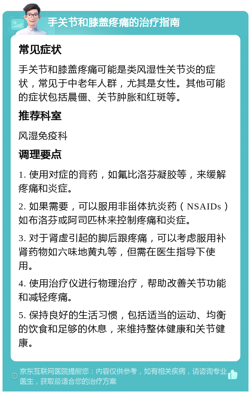 手关节和膝盖疼痛的治疗指南 常见症状 手关节和膝盖疼痛可能是类风湿性关节炎的症状，常见于中老年人群，尤其是女性。其他可能的症状包括晨僵、关节肿胀和红斑等。 推荐科室 风湿免疫科 调理要点 1. 使用对症的膏药，如氟比洛芬凝胶等，来缓解疼痛和炎症。 2. 如果需要，可以服用非甾体抗炎药（NSAIDs）如布洛芬或阿司匹林来控制疼痛和炎症。 3. 对于肾虚引起的脚后跟疼痛，可以考虑服用补肾药物如六味地黄丸等，但需在医生指导下使用。 4. 使用治疗仪进行物理治疗，帮助改善关节功能和减轻疼痛。 5. 保持良好的生活习惯，包括适当的运动、均衡的饮食和足够的休息，来维持整体健康和关节健康。