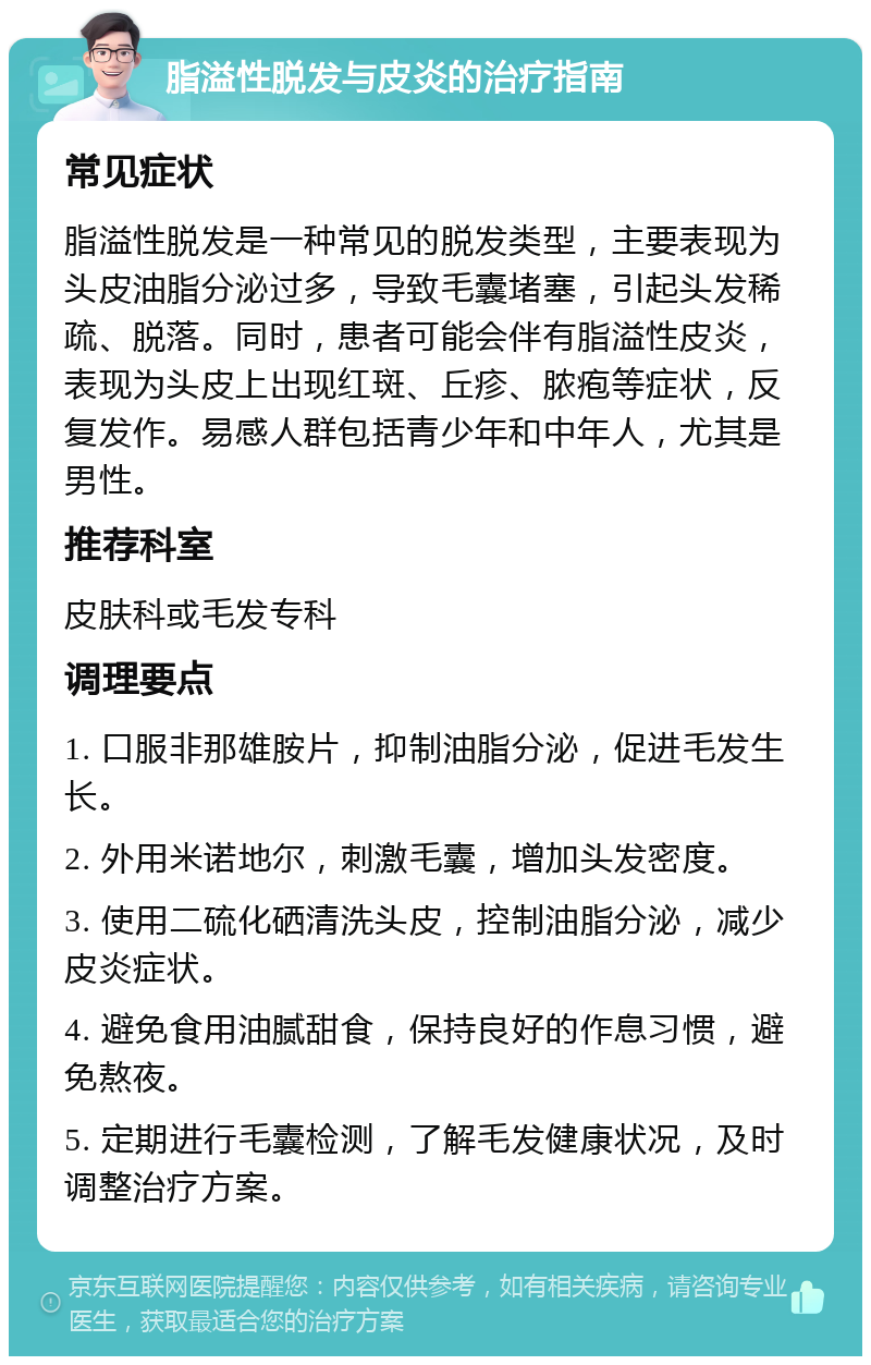 脂溢性脱发与皮炎的治疗指南 常见症状 脂溢性脱发是一种常见的脱发类型，主要表现为头皮油脂分泌过多，导致毛囊堵塞，引起头发稀疏、脱落。同时，患者可能会伴有脂溢性皮炎，表现为头皮上出现红斑、丘疹、脓疱等症状，反复发作。易感人群包括青少年和中年人，尤其是男性。 推荐科室 皮肤科或毛发专科 调理要点 1. 口服非那雄胺片，抑制油脂分泌，促进毛发生长。 2. 外用米诺地尔，刺激毛囊，增加头发密度。 3. 使用二硫化硒清洗头皮，控制油脂分泌，减少皮炎症状。 4. 避免食用油腻甜食，保持良好的作息习惯，避免熬夜。 5. 定期进行毛囊检测，了解毛发健康状况，及时调整治疗方案。