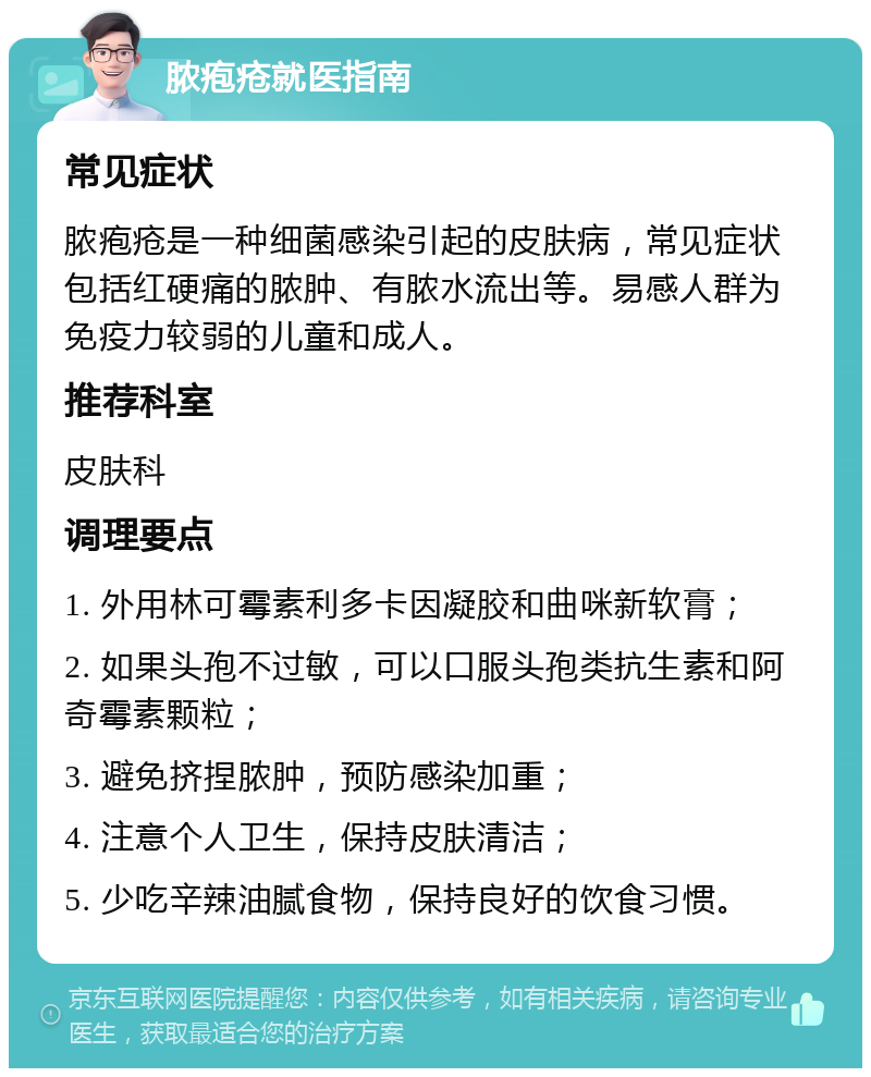 脓疱疮就医指南 常见症状 脓疱疮是一种细菌感染引起的皮肤病，常见症状包括红硬痛的脓肿、有脓水流出等。易感人群为免疫力较弱的儿童和成人。 推荐科室 皮肤科 调理要点 1. 外用林可霉素利多卡因凝胶和曲咪新软膏； 2. 如果头孢不过敏，可以口服头孢类抗生素和阿奇霉素颗粒； 3. 避免挤捏脓肿，预防感染加重； 4. 注意个人卫生，保持皮肤清洁； 5. 少吃辛辣油腻食物，保持良好的饮食习惯。