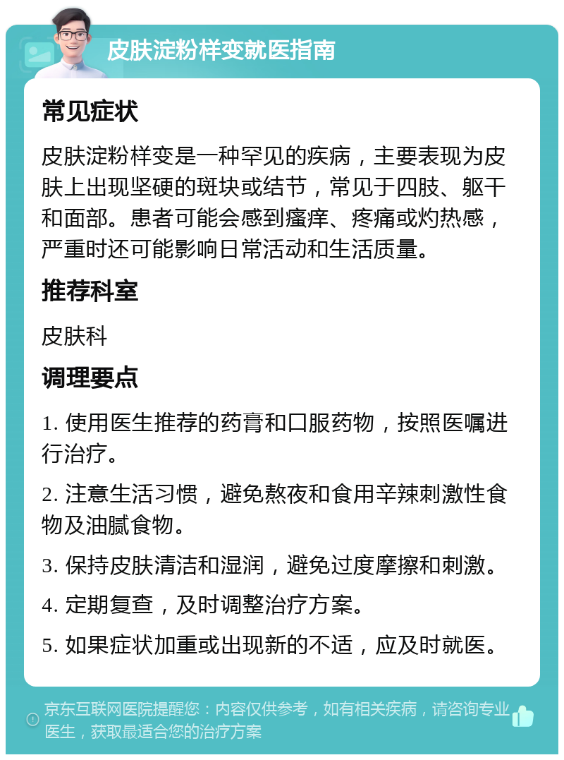 皮肤淀粉样变就医指南 常见症状 皮肤淀粉样变是一种罕见的疾病，主要表现为皮肤上出现坚硬的斑块或结节，常见于四肢、躯干和面部。患者可能会感到瘙痒、疼痛或灼热感，严重时还可能影响日常活动和生活质量。 推荐科室 皮肤科 调理要点 1. 使用医生推荐的药膏和口服药物，按照医嘱进行治疗。 2. 注意生活习惯，避免熬夜和食用辛辣刺激性食物及油腻食物。 3. 保持皮肤清洁和湿润，避免过度摩擦和刺激。 4. 定期复查，及时调整治疗方案。 5. 如果症状加重或出现新的不适，应及时就医。