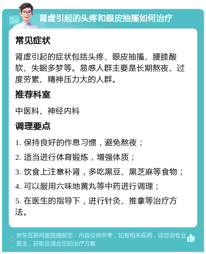 肾虚引起的头疼和眼皮抽搐如何治疗 常见症状 肾虚引起的症状包括头疼、眼皮抽搐、腰膝酸软、失眠多梦等。易感人群主要是长期熬夜、过度劳累、精神压力大的人群。 推荐科室 中医科、神经内科 调理要点 1. 保持良好的作息习惯，避免熬夜； 2. 适当进行体育锻炼，增强体质； 3. 饮食上注意补肾，多吃黑豆、黑芝麻等食物； 4. 可以服用六味地黄丸等中药进行调理； 5. 在医生的指导下，进行针灸、推拿等治疗方法。