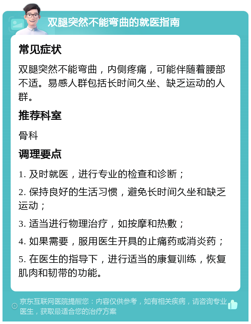 双腿突然不能弯曲的就医指南 常见症状 双腿突然不能弯曲，内侧疼痛，可能伴随着腰部不适。易感人群包括长时间久坐、缺乏运动的人群。 推荐科室 骨科 调理要点 1. 及时就医，进行专业的检查和诊断； 2. 保持良好的生活习惯，避免长时间久坐和缺乏运动； 3. 适当进行物理治疗，如按摩和热敷； 4. 如果需要，服用医生开具的止痛药或消炎药； 5. 在医生的指导下，进行适当的康复训练，恢复肌肉和韧带的功能。