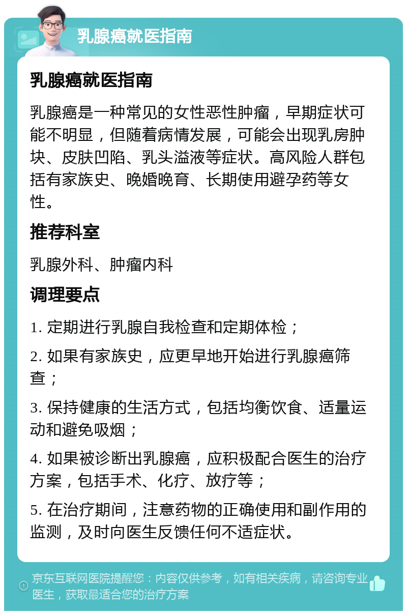 乳腺癌就医指南 乳腺癌就医指南 乳腺癌是一种常见的女性恶性肿瘤，早期症状可能不明显，但随着病情发展，可能会出现乳房肿块、皮肤凹陷、乳头溢液等症状。高风险人群包括有家族史、晚婚晚育、长期使用避孕药等女性。 推荐科室 乳腺外科、肿瘤内科 调理要点 1. 定期进行乳腺自我检查和定期体检； 2. 如果有家族史，应更早地开始进行乳腺癌筛查； 3. 保持健康的生活方式，包括均衡饮食、适量运动和避免吸烟； 4. 如果被诊断出乳腺癌，应积极配合医生的治疗方案，包括手术、化疗、放疗等； 5. 在治疗期间，注意药物的正确使用和副作用的监测，及时向医生反馈任何不适症状。