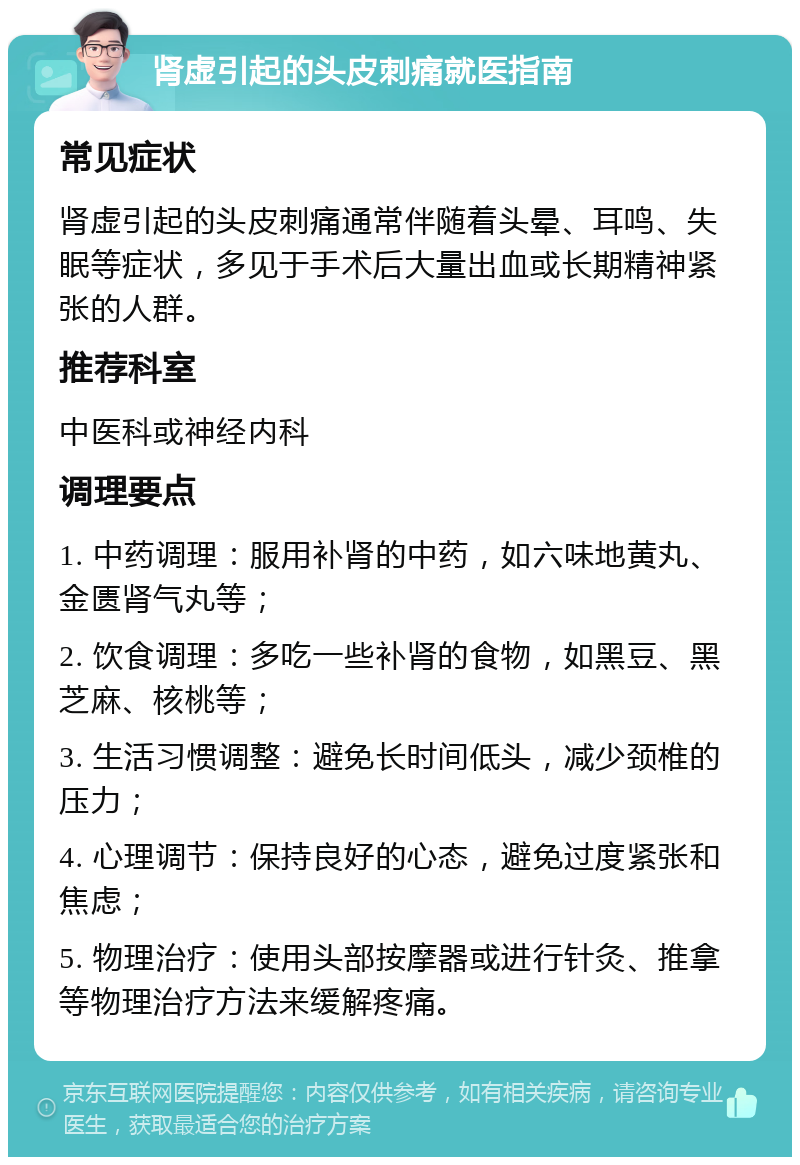 肾虚引起的头皮刺痛就医指南 常见症状 肾虚引起的头皮刺痛通常伴随着头晕、耳鸣、失眠等症状，多见于手术后大量出血或长期精神紧张的人群。 推荐科室 中医科或神经内科 调理要点 1. 中药调理：服用补肾的中药，如六味地黄丸、金匮肾气丸等； 2. 饮食调理：多吃一些补肾的食物，如黑豆、黑芝麻、核桃等； 3. 生活习惯调整：避免长时间低头，减少颈椎的压力； 4. 心理调节：保持良好的心态，避免过度紧张和焦虑； 5. 物理治疗：使用头部按摩器或进行针灸、推拿等物理治疗方法来缓解疼痛。