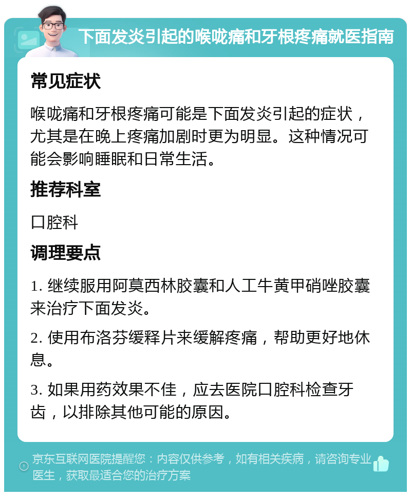 下面发炎引起的喉咙痛和牙根疼痛就医指南 常见症状 喉咙痛和牙根疼痛可能是下面发炎引起的症状，尤其是在晚上疼痛加剧时更为明显。这种情况可能会影响睡眠和日常生活。 推荐科室 口腔科 调理要点 1. 继续服用阿莫西林胶囊和人工牛黄甲硝唑胶囊来治疗下面发炎。 2. 使用布洛芬缓释片来缓解疼痛，帮助更好地休息。 3. 如果用药效果不佳，应去医院口腔科检查牙齿，以排除其他可能的原因。