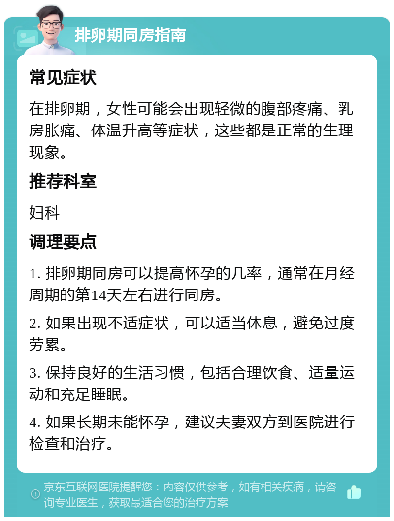 排卵期同房指南 常见症状 在排卵期，女性可能会出现轻微的腹部疼痛、乳房胀痛、体温升高等症状，这些都是正常的生理现象。 推荐科室 妇科 调理要点 1. 排卵期同房可以提高怀孕的几率，通常在月经周期的第14天左右进行同房。 2. 如果出现不适症状，可以适当休息，避免过度劳累。 3. 保持良好的生活习惯，包括合理饮食、适量运动和充足睡眠。 4. 如果长期未能怀孕，建议夫妻双方到医院进行检查和治疗。