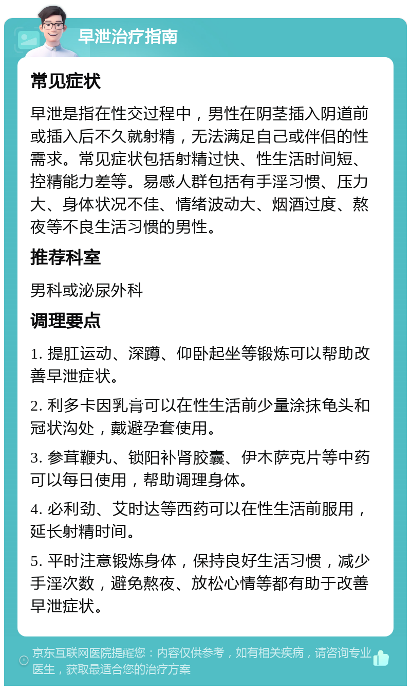 早泄治疗指南 常见症状 早泄是指在性交过程中，男性在阴茎插入阴道前或插入后不久就射精，无法满足自己或伴侣的性需求。常见症状包括射精过快、性生活时间短、控精能力差等。易感人群包括有手淫习惯、压力大、身体状况不佳、情绪波动大、烟酒过度、熬夜等不良生活习惯的男性。 推荐科室 男科或泌尿外科 调理要点 1. 提肛运动、深蹲、仰卧起坐等锻炼可以帮助改善早泄症状。 2. 利多卡因乳膏可以在性生活前少量涂抹龟头和冠状沟处，戴避孕套使用。 3. 参茸鞭丸、锁阳补肾胶囊、伊木萨克片等中药可以每日使用，帮助调理身体。 4. 必利劲、艾时达等西药可以在性生活前服用，延长射精时间。 5. 平时注意锻炼身体，保持良好生活习惯，减少手淫次数，避免熬夜、放松心情等都有助于改善早泄症状。