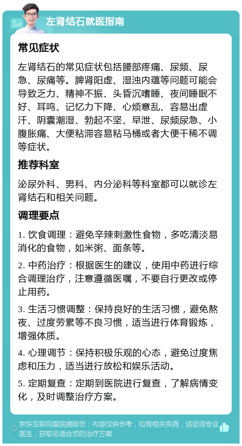 左肾结石就医指南 常见症状 左肾结石的常见症状包括腰部疼痛、尿频、尿急、尿痛等。脾肾阳虚、湿浊内蕴等问题可能会导致乏力、精神不振、头昏沉嗜睡、夜间睡眠不好、耳鸣、记忆力下降、心烦意乱、容易出虚汗、阴囊潮湿、勃起不坚、早泄、尿频尿急、小腹胀痛、大便粘滞容易粘马桶或者大便干稀不调等症状。 推荐科室 泌尿外科、男科、内分泌科等科室都可以就诊左肾结石和相关问题。 调理要点 1. 饮食调理：避免辛辣刺激性食物，多吃清淡易消化的食物，如米粥、面条等。 2. 中药治疗：根据医生的建议，使用中药进行综合调理治疗，注意遵循医嘱，不要自行更改或停止用药。 3. 生活习惯调整：保持良好的生活习惯，避免熬夜、过度劳累等不良习惯，适当进行体育锻炼，增强体质。 4. 心理调节：保持积极乐观的心态，避免过度焦虑和压力，适当进行放松和娱乐活动。 5. 定期复查：定期到医院进行复查，了解病情变化，及时调整治疗方案。