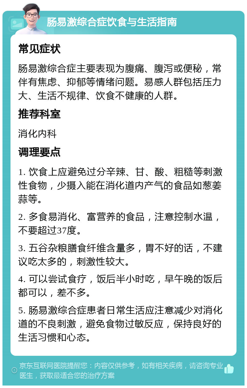 肠易激综合症饮食与生活指南 常见症状 肠易激综合症主要表现为腹痛、腹泻或便秘，常伴有焦虑、抑郁等情绪问题。易感人群包括压力大、生活不规律、饮食不健康的人群。 推荐科室 消化内科 调理要点 1. 饮食上应避免过分辛辣、甘、酸、粗糙等刺激性食物，少摄入能在消化道内产气的食品如葱姜蒜等。 2. 多食易消化、富营养的食品，注意控制水温，不要超过37度。 3. 五谷杂粮膳食纤维含量多，胃不好的话，不建议吃太多的，刺激性较大。 4. 可以尝试食疗，饭后半小时吃，早午晚的饭后都可以，差不多。 5. 肠易激综合症患者日常生活应注意减少对消化道的不良刺激，避免食物过敏反应，保持良好的生活习惯和心态。