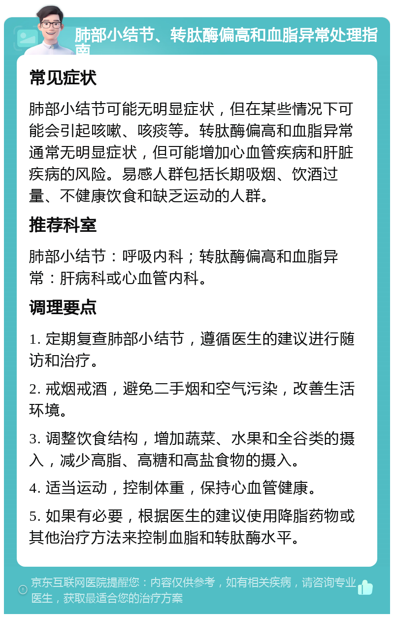 肺部小结节、转肽酶偏高和血脂异常处理指南 常见症状 肺部小结节可能无明显症状，但在某些情况下可能会引起咳嗽、咳痰等。转肽酶偏高和血脂异常通常无明显症状，但可能增加心血管疾病和肝脏疾病的风险。易感人群包括长期吸烟、饮酒过量、不健康饮食和缺乏运动的人群。 推荐科室 肺部小结节：呼吸内科；转肽酶偏高和血脂异常：肝病科或心血管内科。 调理要点 1. 定期复查肺部小结节，遵循医生的建议进行随访和治疗。 2. 戒烟戒酒，避免二手烟和空气污染，改善生活环境。 3. 调整饮食结构，增加蔬菜、水果和全谷类的摄入，减少高脂、高糖和高盐食物的摄入。 4. 适当运动，控制体重，保持心血管健康。 5. 如果有必要，根据医生的建议使用降脂药物或其他治疗方法来控制血脂和转肽酶水平。