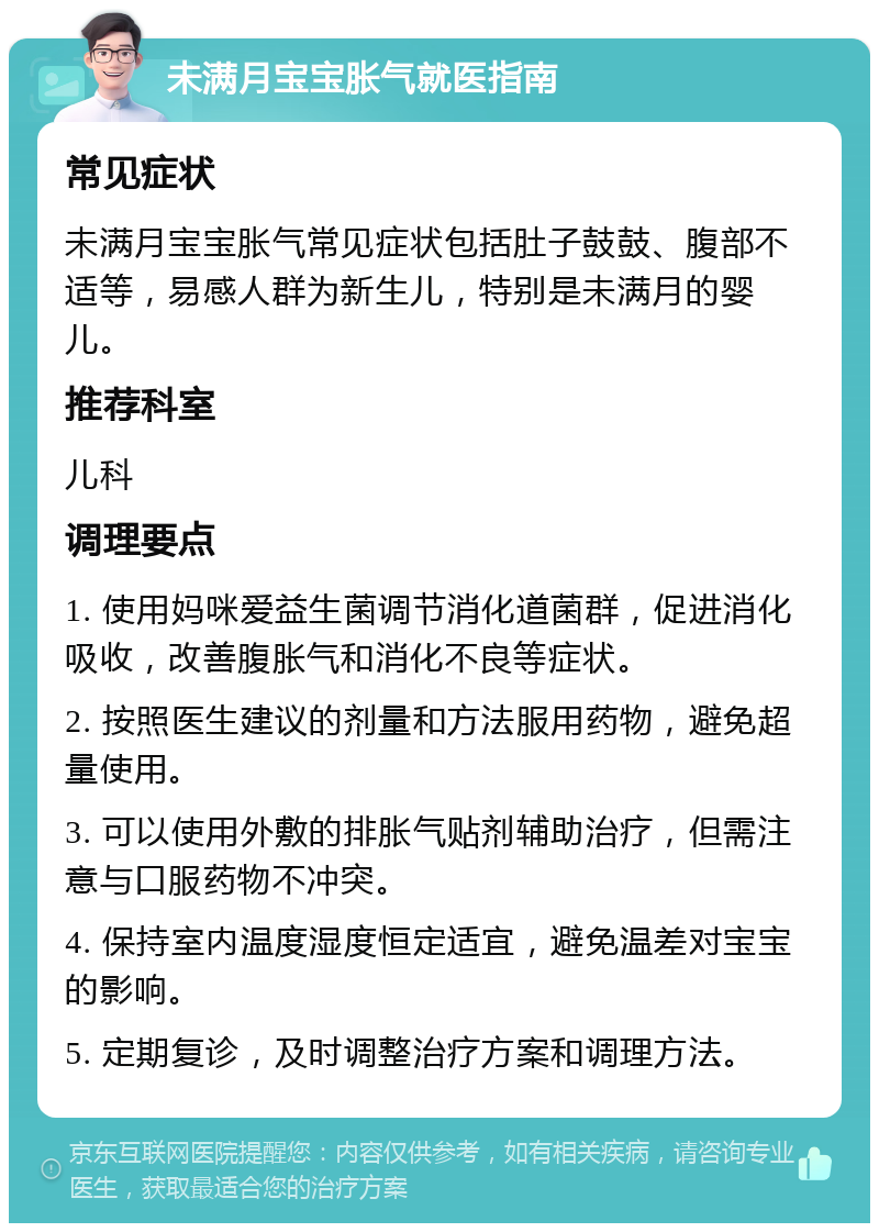 未满月宝宝胀气就医指南 常见症状 未满月宝宝胀气常见症状包括肚子鼓鼓、腹部不适等，易感人群为新生儿，特别是未满月的婴儿。 推荐科室 儿科 调理要点 1. 使用妈咪爱益生菌调节消化道菌群，促进消化吸收，改善腹胀气和消化不良等症状。 2. 按照医生建议的剂量和方法服用药物，避免超量使用。 3. 可以使用外敷的排胀气贴剂辅助治疗，但需注意与口服药物不冲突。 4. 保持室内温度湿度恒定适宜，避免温差对宝宝的影响。 5. 定期复诊，及时调整治疗方案和调理方法。