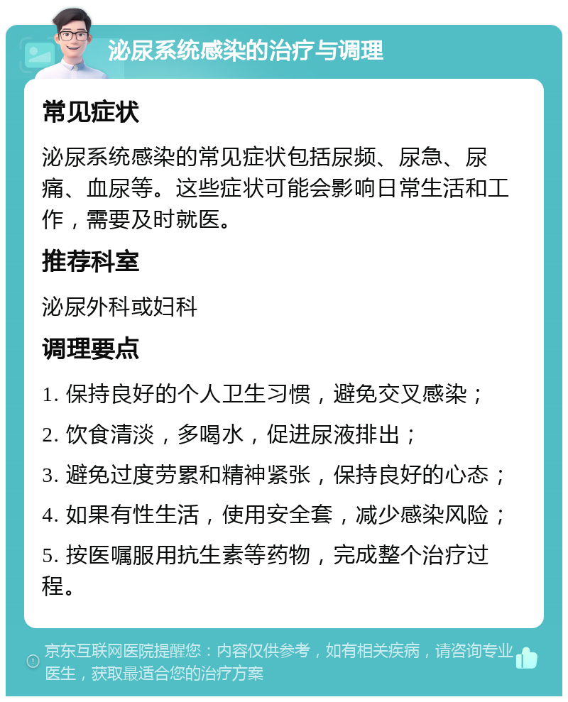 泌尿系统感染的治疗与调理 常见症状 泌尿系统感染的常见症状包括尿频、尿急、尿痛、血尿等。这些症状可能会影响日常生活和工作，需要及时就医。 推荐科室 泌尿外科或妇科 调理要点 1. 保持良好的个人卫生习惯，避免交叉感染； 2. 饮食清淡，多喝水，促进尿液排出； 3. 避免过度劳累和精神紧张，保持良好的心态； 4. 如果有性生活，使用安全套，减少感染风险； 5. 按医嘱服用抗生素等药物，完成整个治疗过程。