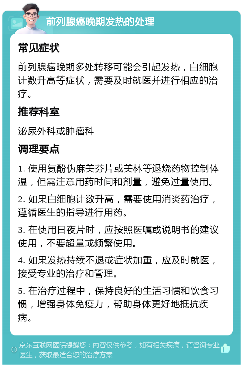 前列腺癌晚期发热的处理 常见症状 前列腺癌晚期多处转移可能会引起发热，白细胞计数升高等症状，需要及时就医并进行相应的治疗。 推荐科室 泌尿外科或肿瘤科 调理要点 1. 使用氨酚伪麻美芬片或美林等退烧药物控制体温，但需注意用药时间和剂量，避免过量使用。 2. 如果白细胞计数升高，需要使用消炎药治疗，遵循医生的指导进行用药。 3. 在使用日夜片时，应按照医嘱或说明书的建议使用，不要超量或频繁使用。 4. 如果发热持续不退或症状加重，应及时就医，接受专业的治疗和管理。 5. 在治疗过程中，保持良好的生活习惯和饮食习惯，增强身体免疫力，帮助身体更好地抵抗疾病。