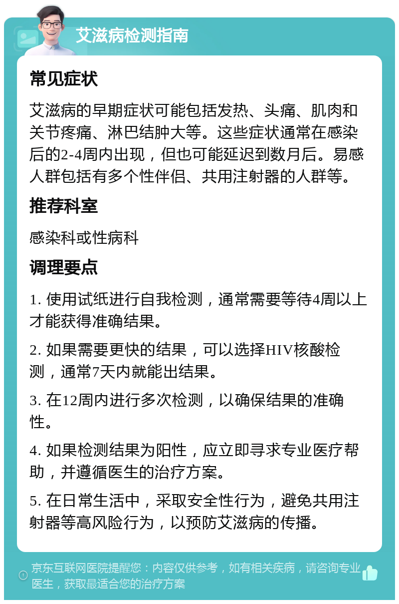 艾滋病检测指南 常见症状 艾滋病的早期症状可能包括发热、头痛、肌肉和关节疼痛、淋巴结肿大等。这些症状通常在感染后的2-4周内出现，但也可能延迟到数月后。易感人群包括有多个性伴侣、共用注射器的人群等。 推荐科室 感染科或性病科 调理要点 1. 使用试纸进行自我检测，通常需要等待4周以上才能获得准确结果。 2. 如果需要更快的结果，可以选择HIV核酸检测，通常7天内就能出结果。 3. 在12周内进行多次检测，以确保结果的准确性。 4. 如果检测结果为阳性，应立即寻求专业医疗帮助，并遵循医生的治疗方案。 5. 在日常生活中，采取安全性行为，避免共用注射器等高风险行为，以预防艾滋病的传播。