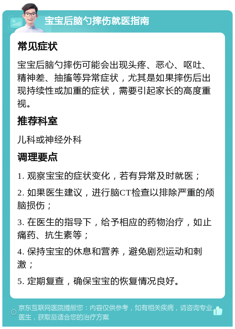 宝宝后脑勺摔伤就医指南 常见症状 宝宝后脑勺摔伤可能会出现头疼、恶心、呕吐、精神差、抽搐等异常症状，尤其是如果摔伤后出现持续性或加重的症状，需要引起家长的高度重视。 推荐科室 儿科或神经外科 调理要点 1. 观察宝宝的症状变化，若有异常及时就医； 2. 如果医生建议，进行脑CT检查以排除严重的颅脑损伤； 3. 在医生的指导下，给予相应的药物治疗，如止痛药、抗生素等； 4. 保持宝宝的休息和营养，避免剧烈运动和刺激； 5. 定期复查，确保宝宝的恢复情况良好。