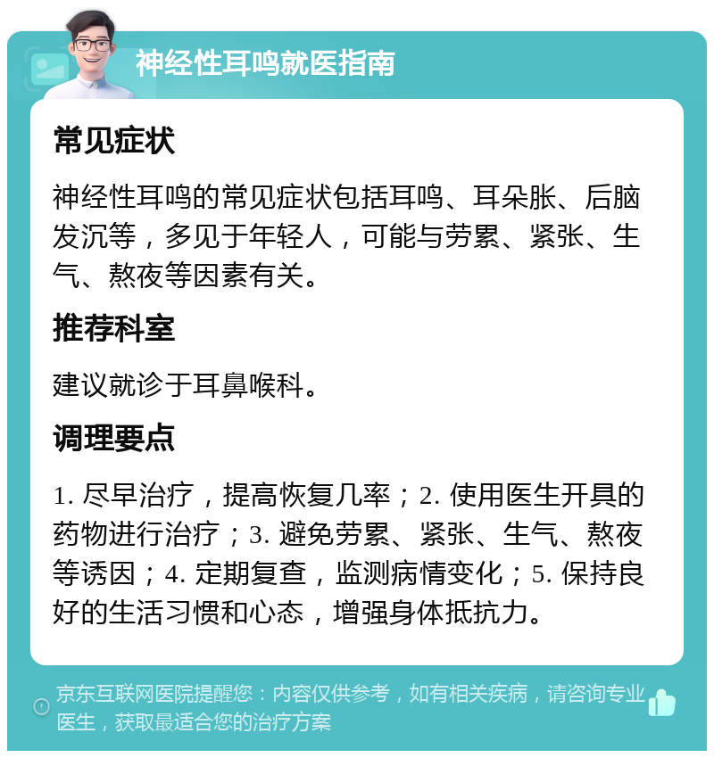 神经性耳鸣就医指南 常见症状 神经性耳鸣的常见症状包括耳鸣、耳朵胀、后脑发沉等，多见于年轻人，可能与劳累、紧张、生气、熬夜等因素有关。 推荐科室 建议就诊于耳鼻喉科。 调理要点 1. 尽早治疗，提高恢复几率；2. 使用医生开具的药物进行治疗；3. 避免劳累、紧张、生气、熬夜等诱因；4. 定期复查，监测病情变化；5. 保持良好的生活习惯和心态，增强身体抵抗力。