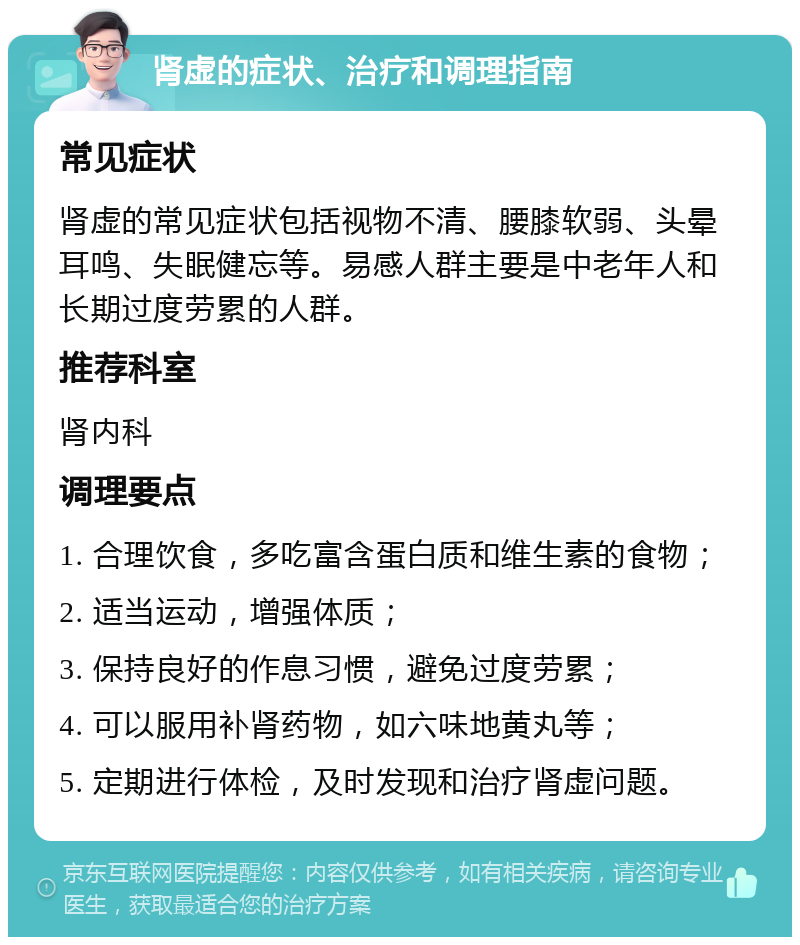 肾虚的症状、治疗和调理指南 常见症状 肾虚的常见症状包括视物不清、腰膝软弱、头晕耳鸣、失眠健忘等。易感人群主要是中老年人和长期过度劳累的人群。 推荐科室 肾内科 调理要点 1. 合理饮食，多吃富含蛋白质和维生素的食物； 2. 适当运动，增强体质； 3. 保持良好的作息习惯，避免过度劳累； 4. 可以服用补肾药物，如六味地黄丸等； 5. 定期进行体检，及时发现和治疗肾虚问题。