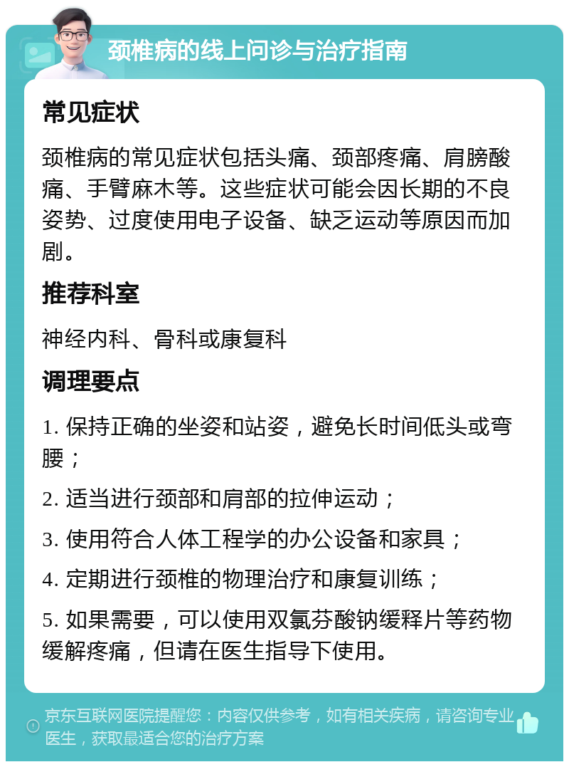 颈椎病的线上问诊与治疗指南 常见症状 颈椎病的常见症状包括头痛、颈部疼痛、肩膀酸痛、手臂麻木等。这些症状可能会因长期的不良姿势、过度使用电子设备、缺乏运动等原因而加剧。 推荐科室 神经内科、骨科或康复科 调理要点 1. 保持正确的坐姿和站姿，避免长时间低头或弯腰； 2. 适当进行颈部和肩部的拉伸运动； 3. 使用符合人体工程学的办公设备和家具； 4. 定期进行颈椎的物理治疗和康复训练； 5. 如果需要，可以使用双氯芬酸钠缓释片等药物缓解疼痛，但请在医生指导下使用。