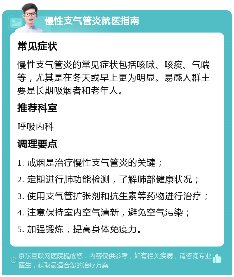 慢性支气管炎就医指南 常见症状 慢性支气管炎的常见症状包括咳嗽、咳痰、气喘等，尤其是在冬天或早上更为明显。易感人群主要是长期吸烟者和老年人。 推荐科室 呼吸内科 调理要点 1. 戒烟是治疗慢性支气管炎的关键； 2. 定期进行肺功能检测，了解肺部健康状况； 3. 使用支气管扩张剂和抗生素等药物进行治疗； 4. 注意保持室内空气清新，避免空气污染； 5. 加强锻炼，提高身体免疫力。