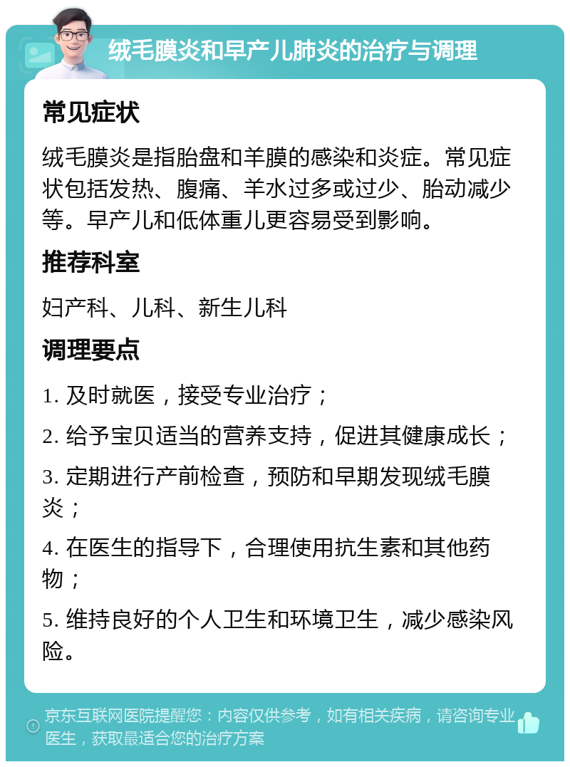 绒毛膜炎和早产儿肺炎的治疗与调理 常见症状 绒毛膜炎是指胎盘和羊膜的感染和炎症。常见症状包括发热、腹痛、羊水过多或过少、胎动减少等。早产儿和低体重儿更容易受到影响。 推荐科室 妇产科、儿科、新生儿科 调理要点 1. 及时就医，接受专业治疗； 2. 给予宝贝适当的营养支持，促进其健康成长； 3. 定期进行产前检查，预防和早期发现绒毛膜炎； 4. 在医生的指导下，合理使用抗生素和其他药物； 5. 维持良好的个人卫生和环境卫生，减少感染风险。